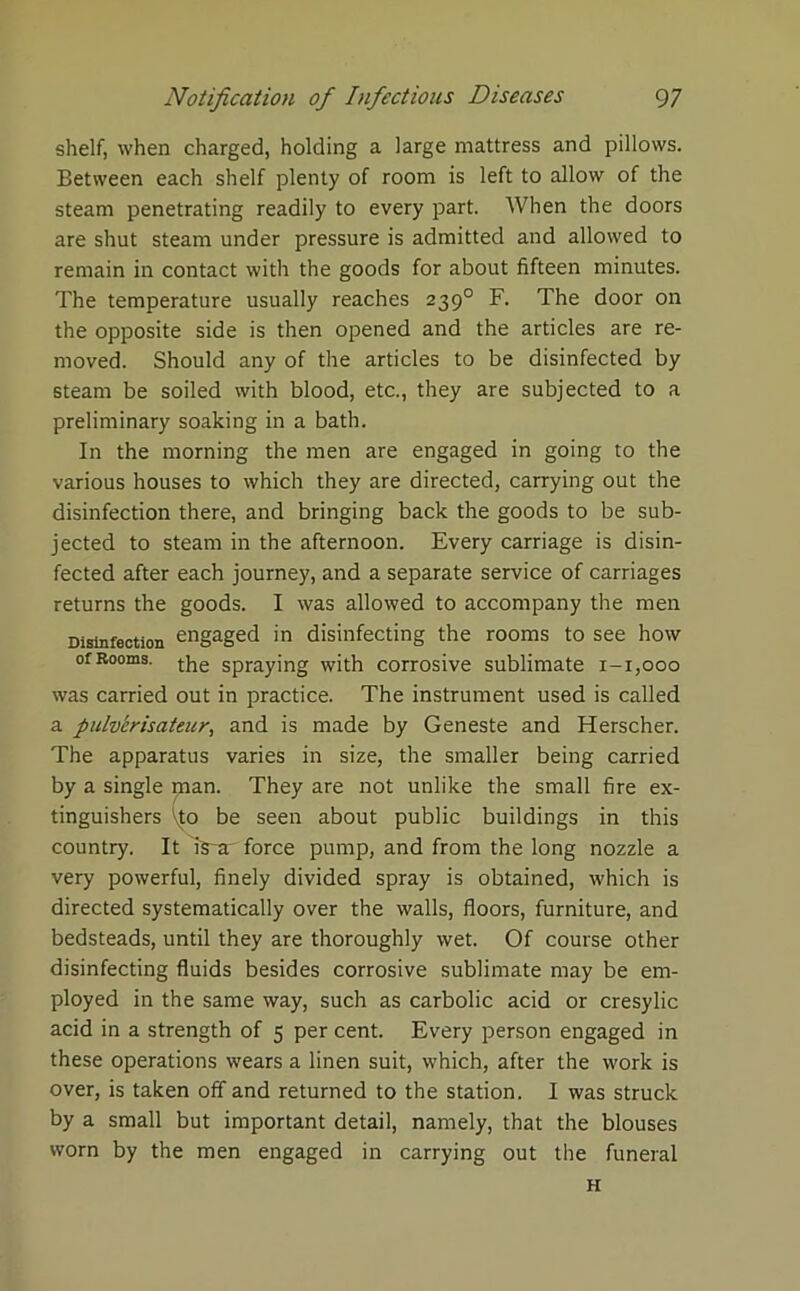 shelf, when charged, holding a large mattress and pillows. Between each shelf plenty of room is left to allow of the steam penetrating readily to every part. When the doors are shut steam under pressure is admitted and allowed to remain in contact with the goods for about fifteen minutes. The temperature usually reaches 239° F. The door on the opposite side is then opened and the articles are re- moved. Should any of the articles to be disinfected by steam be soiled with blood, etc., they are subjected to a preliminary soaking in a bath. In the morning the men are engaged in going to the various houses to which they are directed, carrying out the disinfection there, and bringing back the goods to be sub- jected to steam in the afternoon. Every carriage is disin- fected after each journey, and a separate service of carriages returns the goods. I was allowed to accompany the men Disinfection engaged in disinfecting the rooms to see how of Rooms, the Spraying with corrosive sublimate 1-1,000 was carried out in practice. The instrument used is called a pulv'erisateur, and is made by Geneste and Herscher. The apparatus varies in size, the smaller being carried by a single man. They are not unlike the small fire ex- tinguishers ^to be seen about public buildings in this country. It Isx force pump, and from the long nozzle a very powerful, finely divided spray is obtained, which is directed systematically over the walls, floors, furniture, and bedsteads, until they are thoroughly wet. Of course other disinfecting fluids besides corrosive sublimate may be em- ployed in the same way, such as carbolic acid or cresylic acid in a strength of 5 per cent. Every person engaged in these operations wears a linen suit, which, after the work is over, is taken off and returned to the station. I was struck by a small but important detail, namely, that the blouses worn by the men engaged in carrying out the funeral H
