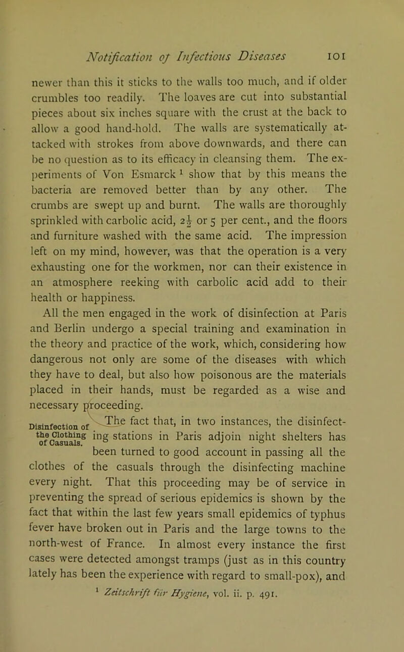 newer than this it sticks to the walls too much, and if older crumbles too readily. The loaves are cut into substantial pieces about six inches square with the crust at the back to allow a good hand-hold. The walls are systematically at- tacked with strokes from above downwards, and there can be no question as to its efficacy in cleansing them. The ex- periments of Von Esmarck 1 show that by this means the bacteria are removed better than by any other. The crumbs are swept up and burnt. The walls are thoroughly sprinkled with carbolic acid, 2£ or 5 per cent., and the floors and furniture washed with the same acid. The impression left on my mind, however, was that the operation is a very exhausting one for the workmen, nor can their existence in an atmosphere reeking with carbolic acid add to their health or happiness. All the men engaged in the w'ork of disinfection at Paris and Berlin undergo a special training and examination in the theory and practice of the w'ork, which, considering how dangerous not only are some of the diseases with which they have to deal, but also how poisonous are the materials placed in their hands, must be regarded as a wise and necessary proceeding. Disinfection of ^act that, in two instances, the disinfect- ^c>otMng ing stations in Paris adjoin night shelters has been turned to good account in passing all the clothes of the casuals through the disinfecting machine every night. That this proceeding may be of service in preventing the spread of serious epidemics is shown by the fact that within the last few years small epidemics of typhus fever have broken out in Paris and the large towns to the north-west of France. In almost every instance the first cases were detected amongst tramps (just as in this country lately has been the experience with regard to small-pox), and