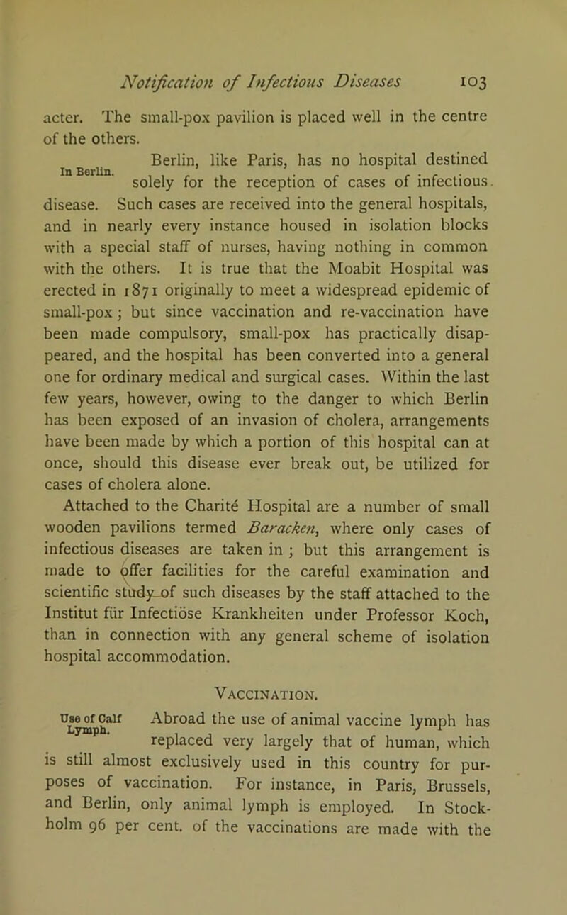 acter. The small-pox pavilion is placed well in the centre of the others. Berlin, like Paris, has no hospital destined In Berlin. , , , . 1 ... . solely for the reception of cases of infectious disease. Such cases are received into the general hospitals, and in nearly every instance housed in isolation blocks with a special staff of nurses, having nothing in common with the others. It is true that the Moabit Hospital was erected in 1871 originally to meet a widespread epidemic of small-pox; but since vaccination and re-vaccination have been made compulsory, small-pox has practically disap- peared, and the hospital has been converted into a general one for ordinary medical and surgical cases. Within the last few years, however, owing to the danger to which Berlin has been exposed of an invasion of cholera, arrangements have been made by which a portion of this hospital can at once, should this disease ever break out, be utilized for cases of cholera alone. Attached to the Charite Hospital are a number of small wooden pavilions termed Baracken, where only cases of infectious diseases are taken in ; but this arrangement is made to offer facilities for the careful examination and scientific study_of such diseases by the staff attached to the Institut fiir Infectiose Krankheiten under Professor Koch, than in connection with any general scheme of isolation hospital accommodation. Vaccination. use of Oair Abroad the use of animal vaccine lymph has Lymph. J 1 replaced very largely that of human, which is still almost exclusively used in this country for pur- poses of vaccination. For instance, in Paris, Brussels, and Berlin, only animal lymph is employed. In Stock- holm 96 per cent, of the vaccinations are made with the