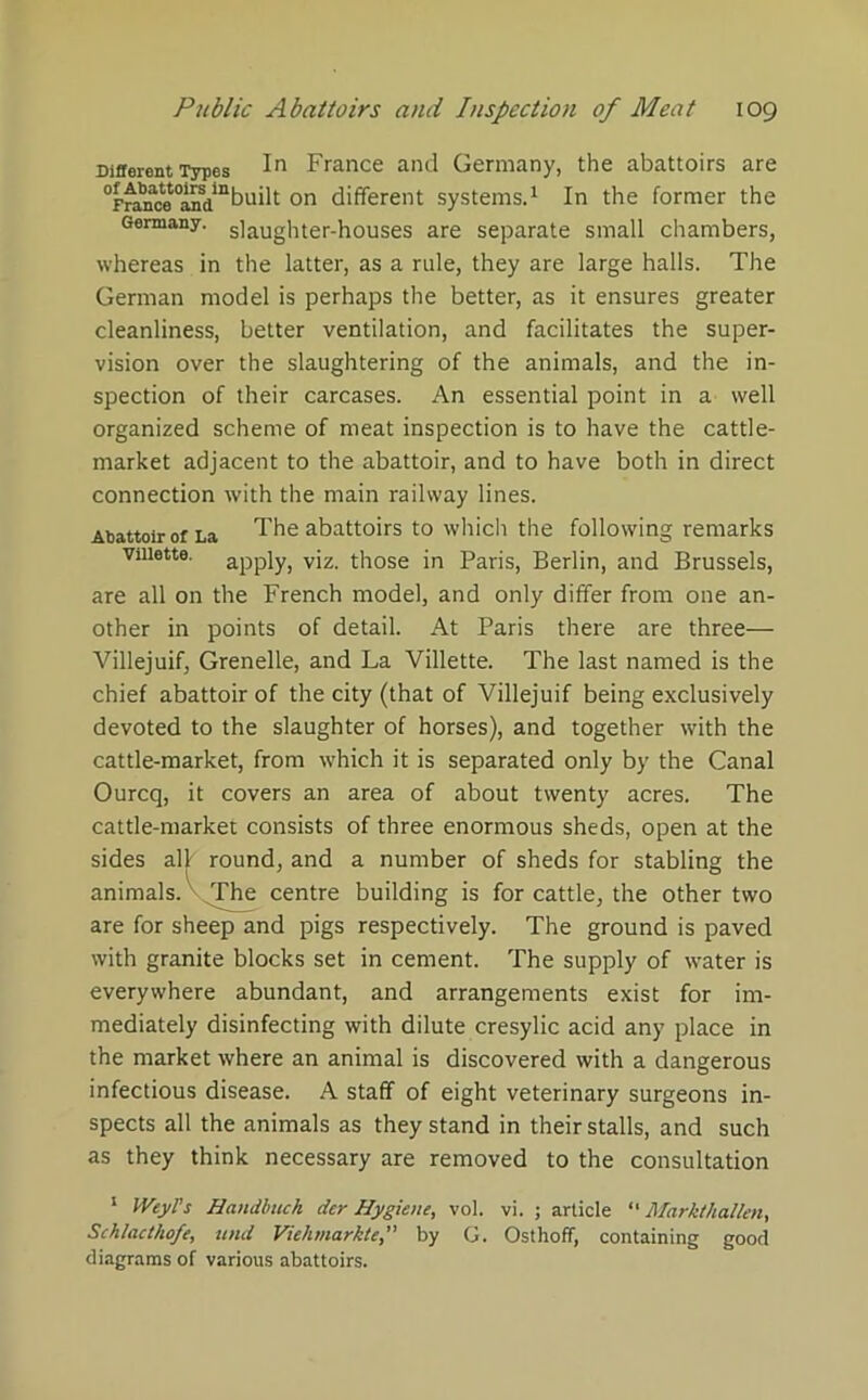 Different Types In France and Germany, the abattoirs are °FnuKe°aifdmbuilt on different systems.1 In the former the Germany. s]aUghter-houses are separate small chambers, whereas in the latter, as a rule, they are large halls. The German model is perhaps the better, as it ensures greater cleanliness, better ventilation, and facilitates the super- vision over the slaughtering of the animals, and the in- spection of their carcases. An essential point in a well organized scheme of meat inspection is to have the cattle- market adjacent to the abattoir, and to have both in direct connection with the main railway lines. Abattoir or La The abattoirs to which the following remarks Viiiette. apply, viz. those in Paris, Berlin, and Brussels, are all on the French model, and only differ from one an- other in points of detail. At Paris there are three— Villejuif, Grenelle, and La Viiiette. The last named is the chief abattoir of the city (that of Villejuif being exclusively devoted to the slaughter of horses), and together with the cattle-market, from which it is separated only by the Canal Ourcq, it covers an area of about twenty acres. The cattle-market consists of three enormous sheds, open at the sides all round, and a number of sheds for stabling the animals. The centre building is for cattle, the other two are for sheep and pigs respectively. The ground is paved with granite blocks set in cement. The supply of water is everywhere abundant, and arrangements exist for im- mediately disinfecting with dilute cresylic acid any place in the market where an animal is discovered with a dangerous infectious disease. A staff of eight veterinary surgeons in- spects all the animals as they stand in their stalls, and such as they think necessary are removed to the consultation 1 WtyVs Handbuch der Hygiene, vol. vi. ; article “ Markthallen, Schlacthofe, und Viehmarkte,” by G. Osthoff, containing good diagrams of various abattoirs.