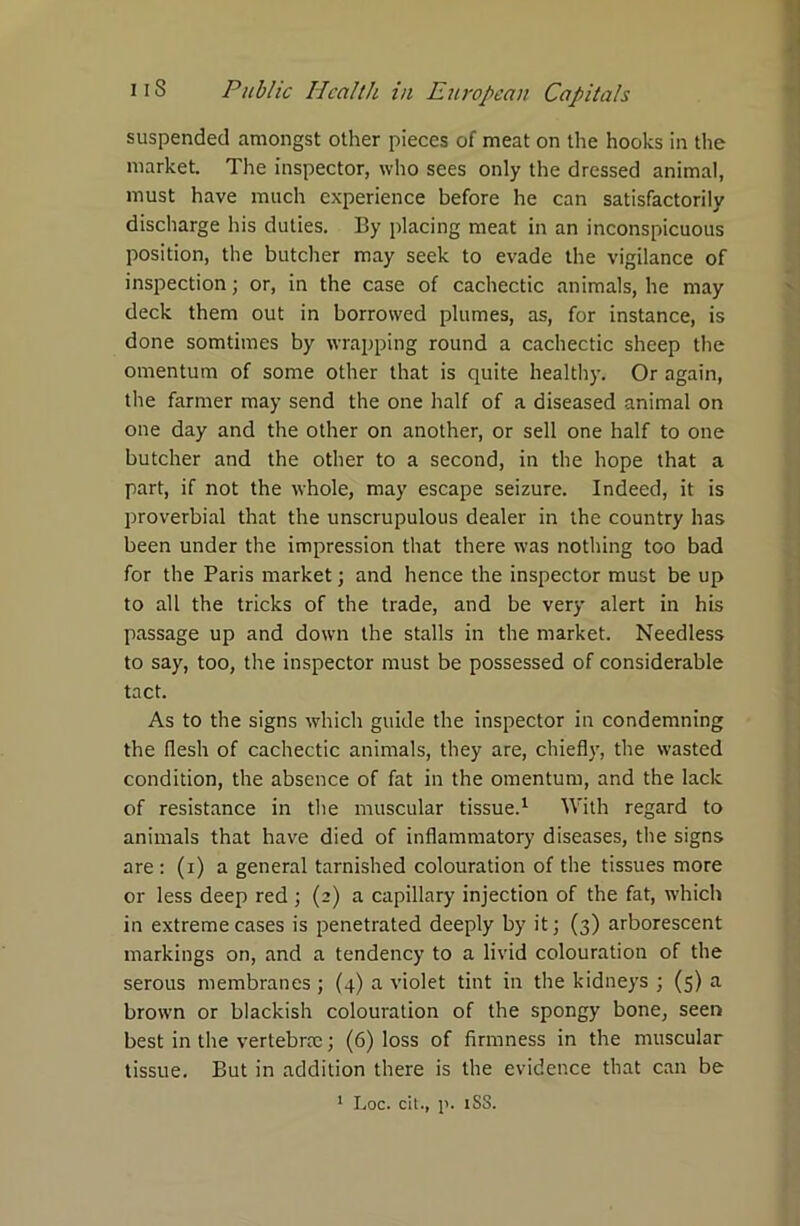 suspended amongst other pieces of meat on the hooks in the market. The inspector, who sees only the dressed animal, must have much experience before he can satisfactorily discharge his duties. By placing meat in an inconspicuous position, the butcher may seek to evade the vigilance of inspection; or, in the case of cachectic animals, he may deck them out in borrowed plumes, as, for instance, is done somtimes by wrapping round a cachectic sheep the omentum of some other that is quite healthy. Or again, the farmer may send the one half of a diseased animal on one day and the other on another, or sell one half to one butcher and the other to a second, in the hope that a part, if not the whole, may escape seizure. Indeed, it is proverbial that the unscrupulous dealer in the country has been under the impression that there was nothing too bad for the Paris market; and hence the inspector must be up to all the tricks of the trade, and be very alert in his passage up and down the stalls in the market. Needless to say, too, the inspector must be possessed of considerable tact. As to the signs which guide the inspector in condemning the flesh of cachectic animals, they are, chiefly, the wasted condition, the absence of fat in the omentum, and the lack of resistance in the muscular tissue.1 With regard to animals that have died of inflammatory diseases, the signs are: (i) a general tarnished colouration of the tissues more or less deep red ; (2) a capillary injection of the fat, which in extreme cases is penetrated deeply by it; (3) arborescent markings on, and a tendency to a livid colouration of the serous membranes ; (4) a violet tint in the kidneys ; (5) a brown or blackish colouration of the spongy bone, seen best in the vertebrae; (6) loss of firmness in the muscular tissue. But in addition there is the evidence that can be