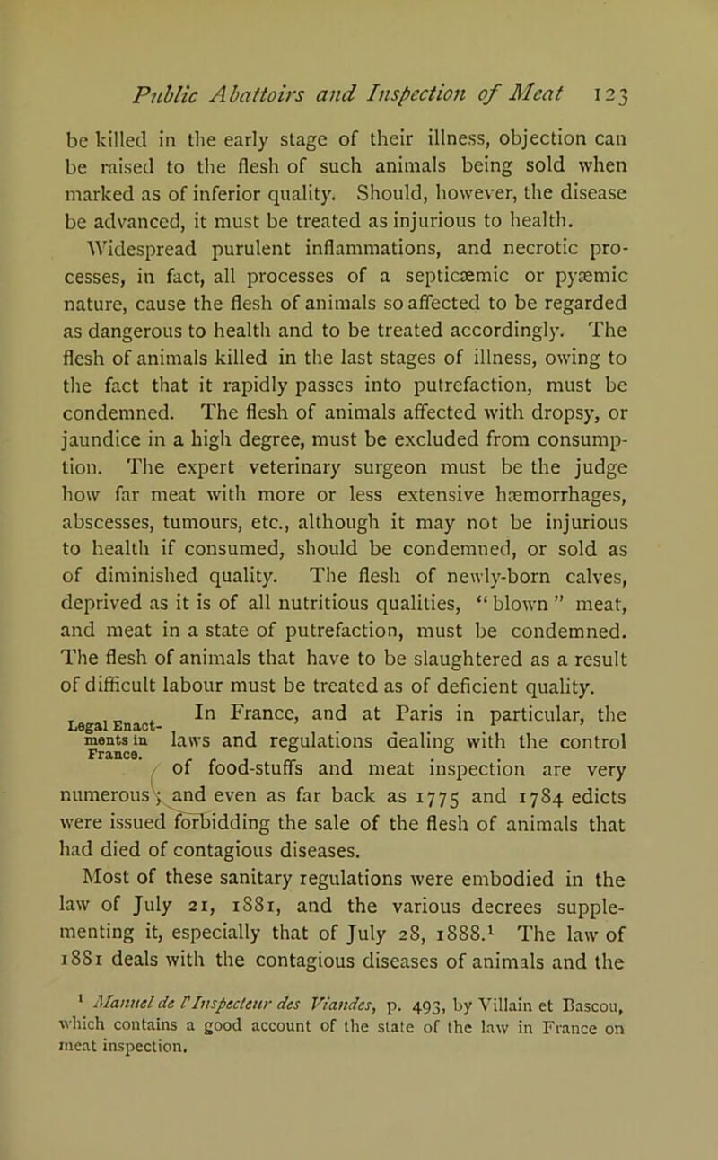 be killed in the early stage of their illness, objection can be raised to the flesh of such animals being sold when marked as of inferior quality. Should, however, the disease be advanced, it must be treated as injurious to health. Widespread purulent inflammations, and necrotic pro- cesses, in fact, all processes of a septicremic or pysemic nature, cause the flesh of animals so affected to be regarded as dangerous to health and to be treated accordingly. The flesh of animals killed in the last stages of illness, owing to the fact that it rapidly passes into putrefaction, must be condemned. The flesh of animals affected with dropsy, or jaundice in a high degree, must be excluded from consump- tion. The expert veterinary surgeon must be the judge how far meat with more or less extensive haemorrhages, abscesses, tumours, etc., although it may not be injurious to health if consumed, should be condemned, or sold as of diminished quality. The flesh of newly-born calves, deprived as it is of all nutritious qualities, “ blown ” meat, and meat in a state of putrefaction, must be condemned. The flesh of animals that have to be slaughtered as a result of difficult labour must be treated as of deficient quality. In France, and at Paris in particular, the L6^1 Enact- m mentsin laws and regulations dealing with the control of food-stuff's and meat inspection are very numerous , and even as far back as 1775 and 17S4 edicts were issued forbidding the sale of the flesh of animals that had died of contagious diseases. Most of these sanitary regulations were embodied in the law of July 21, 1S81, and the various decrees supple- menting it, especially that of July 28, 1888.1 The law of 1881 deals with the contagious diseases of animals and the 1 Manuel de VInsjiecteur des Viandes, p. 493, by Villain et Bascou, which contains a good account of the state of the law in France on meat inspection.