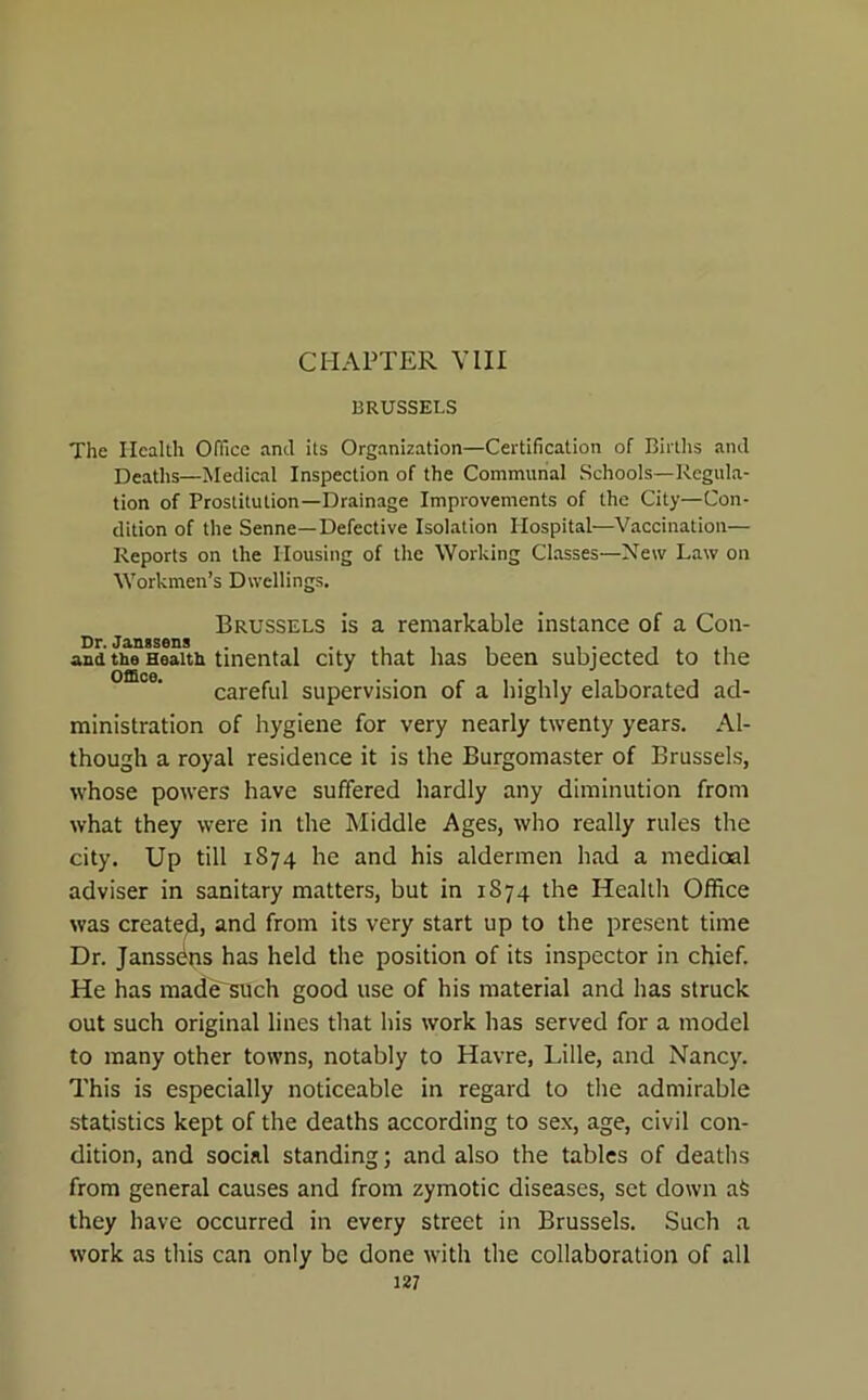 CHAPTER VIII BRUSSELS The Health Office and its Organization—Certification of Births and Deaths—Medical Inspection of the Communal Schools—Regula- tion of Prostitution—Drainage Improvements of the City—Con- dition of the Senne—Defective Isolation Hospital—Vaccination— Reports on the Housing of the Working Classes—New Law on Workmen’s Dwellings. Brussels is a remarkable instance of a Con- Dr. Janssens . . . and tiie Health tinental city that has been subjected to the careful supervision of a highly elaborated ad- ministration of hygiene for very nearly twenty years. Al- though a royal residence it is the Burgomaster of Brussels, whose powers have suffered hardly any diminution from what they were in the Middle Ages, who really rules the city. Up till 1874 he and his aldermen had a medioal adviser in sanitary matters, but in 1874 the Health Office was createjl, and from its very start up to the present time Dr. Janssbns has held the position of its inspector in chief. He has rnadeTsUch good use of his material and has struck out such original lines that his work has served for a model to many other towns, notably to Havre, Lille, and Nancy. This is especially noticeable in regard to the admirable statistics kept of the deaths according to sex, age, civil con- dition, and social standing; and also the tables of deaths from general causes and from zymotic diseases, set down aS they have occurred in every street in Brussels. Such a work as this can only be done with the collaboration of all