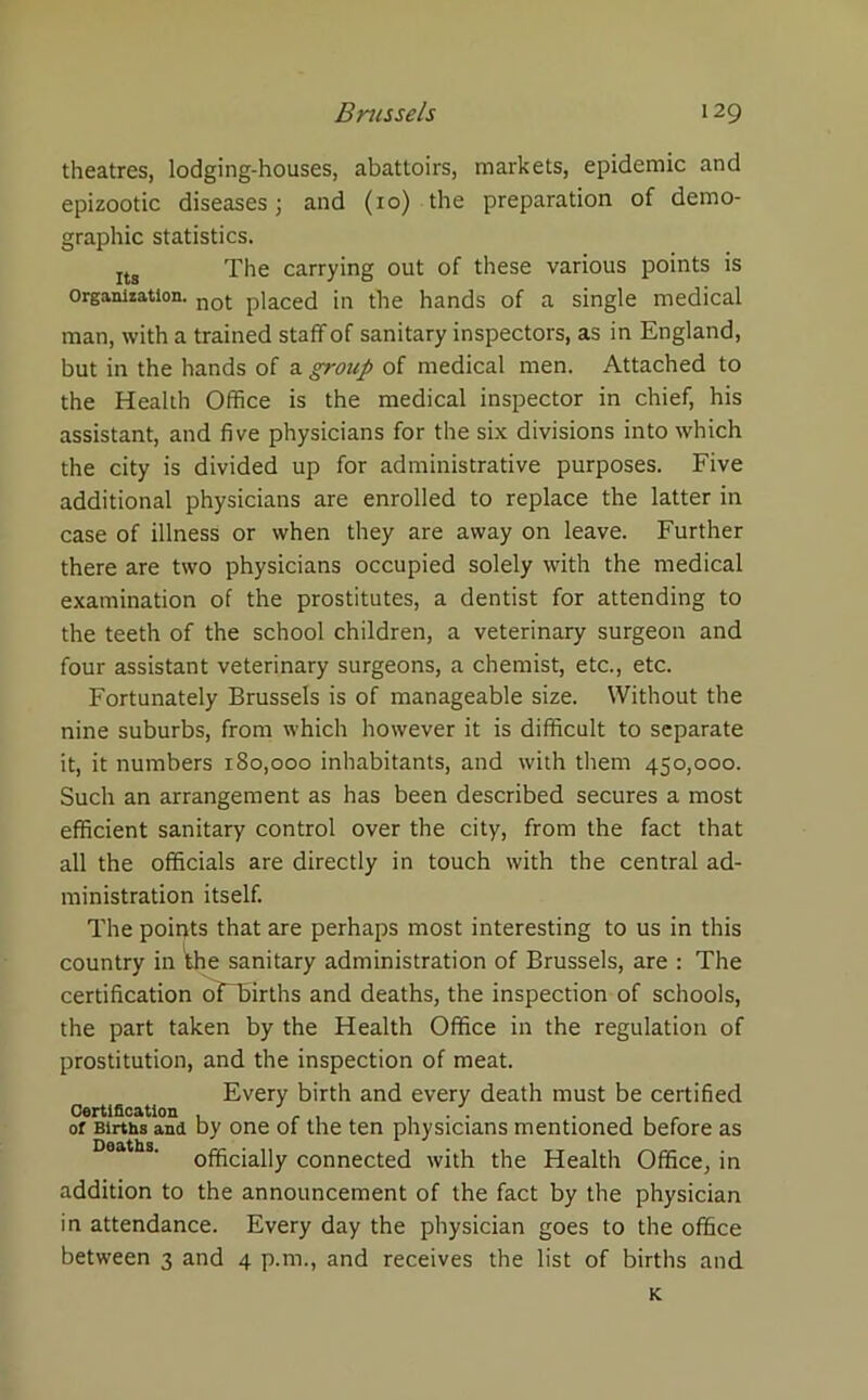 theatres, lodging-houses, abattoirs, markets, epidemic and epizootic diseases; and (10) the preparation of demo- graphic statistics. Its The carrying out of these various points is Organization. not p]aced the hands of a single medical man, with a trained staff of sanitary inspectors, as in England, but in the hands of a group of medical men. Attached to the Health Office is the medical inspector in chief, his assistant, and five physicians for the six divisions into which the city is divided up for administrative purposes. Five additional physicians are enrolled to replace the latter in case of illness or when they are away on leave. Further there are two physicians occupied solely with the medical examination of the prostitutes, a dentist for attending to the teeth of the school children, a veterinary surgeon and four assistant veterinary surgeons, a chemist, etc., etc. Fortunately Brussels is of manageable size. Without the nine suburbs, from which however it is difficult to separate it, it numbers 180,000 inhabitants, and with them 450,000. Such an arrangement as has been described secures a most efficient sanitary control over the city, from the fact that all the officials are directly in touch with the central ad- ministration itself. The points that are perhaps most interesting to us in this country in the sanitary administration of Brussels, are : The certification oFTirths and deaths, the inspection of schools, the part taken by the Health Office in the regulation of prostitution, and the inspection of meat. Every birth and every death must be certified Certification ... of Births and by one of the ten physicians mentioned before as Deaths officially connected with the Health Office, in addition to the announcement of the fact by the physician in attendance. Every day the physician goes to the office between 3 and 4 p.m., and receives the list of births and K