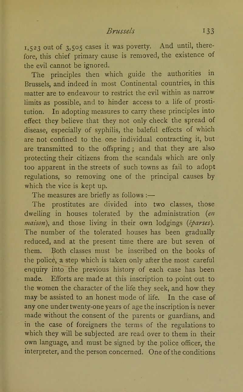 1,523 out of 3,505 cases it was poverty. And until, there- fore, this chief primary cause is removed, the existence of the evil cannot be ignored. The principles then which guide the authorities in Brussels, and indeed in most Continental countries, in this matter are to endeavour to restrict the evil within as narrow limits as possible, and to hinder access to a life of prosti- tution. In adopting measures to carry these principles into effect they believe that they not only check the spread of disease, especially of syphilis, the baleful effects of which are not confined to the one individual contracting it, but are transmitted to the offspring; and that they are also protecting their citizens from the scandals which are only too apparent in the streets of such towns as fail to adopt regulations, so removing one of the principal causes by which the vice is kept up. The measures are briefly as follows :— The prostitutes are divided into two classes, those dwelling in houses tolerated by the administration (en maisoti), and those living in their own lodgings (1'.parses). The number of the tolerated houses has been gradually reduced, and at the present time there are but seven of them, floth classes must be inscribed on the books of the police, a step which is taken only after the most careful enquiry intoThe previous history of each case has been made. Efforts are made at this inscription to point out to the women the character of the life they seek, and how they may be assisted to an honest mode of life. In the case of any one under twenty-one years of age the inscription is never made without the consent of the parents or guardians, and in the case of foreigners the terms of the regulations to which they will be subjected are read over to them in their own language, and must be signed by the police officer, the interpreter, and the person concerned. One of the conditions