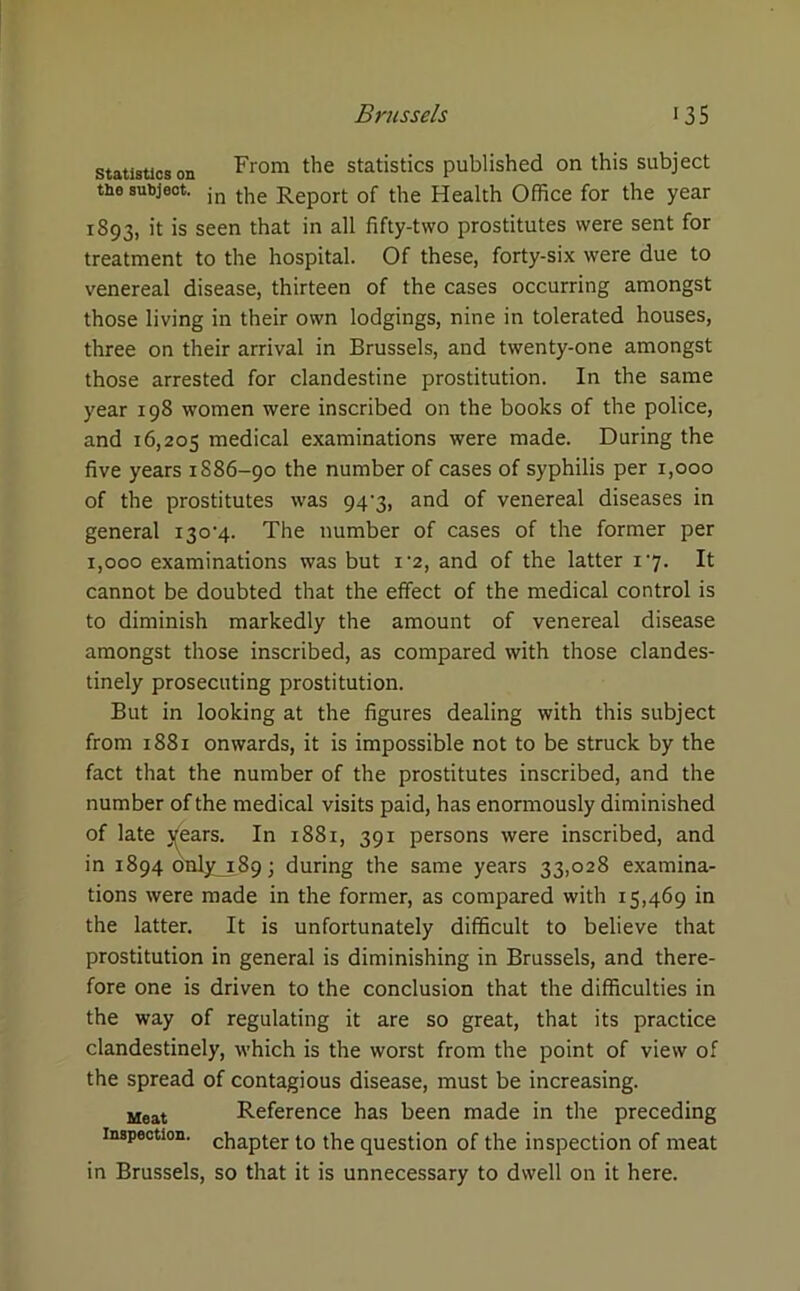 statistics on From the statistics published on this subject tne subject. jn t]ie Rep0rt of the Health Office for the year 1893, it is seen that in all fifty-two prostitutes were sent for treatment to the hospital. Of these, forty-six were due to venereal disease, thirteen of the cases occurring amongst those living in their own lodgings, nine in tolerated houses, three on their arrival in Brussels, and twenty-one amongst those arrested for clandestine prostitution. In the same year 198 women were inscribed on the books of the police, and 16,205 medical examinations were made. During the five years 1886-90 the number of cases of syphilis per 1,000 of the prostitutes was 94'3, and of venereal diseases in general 130V}.. The number of cases of the former per 1,000 examinations was but i'2, and of the latter 17. It cannot be doubted that the effect of the medical control is to diminish markedly the amount of venereal disease amongst those inscribed, as compared with those clandes- tinely prosecuting prostitution. But in looking at the figures dealing with this subject from 1881 onwards, it is impossible not to be struck by the fact that the number of the prostitutes inscribed, and the number of the medical visits paid, has enormously diminished of late ^ears. In 1881, 391 persons were inscribed, and in 1894 only 189 ; during the same years 33,028 examina- tions were made in the former, as compared with 15,469 in the latter. It is unfortunately difficult to believe that prostitution in general is diminishing in Brussels, and there- fore one is driven to the conclusion that the difficulties in the way of regulating it are so great, that its practice clandestinely, which is the worst from the point of view of the spread of contagious disease, must be increasing. Meat Reference has been made in the preceding inspection. chapter t.0 the question of the inspection of meat in Brussels, so that it is unnecessary to dwell on it here.