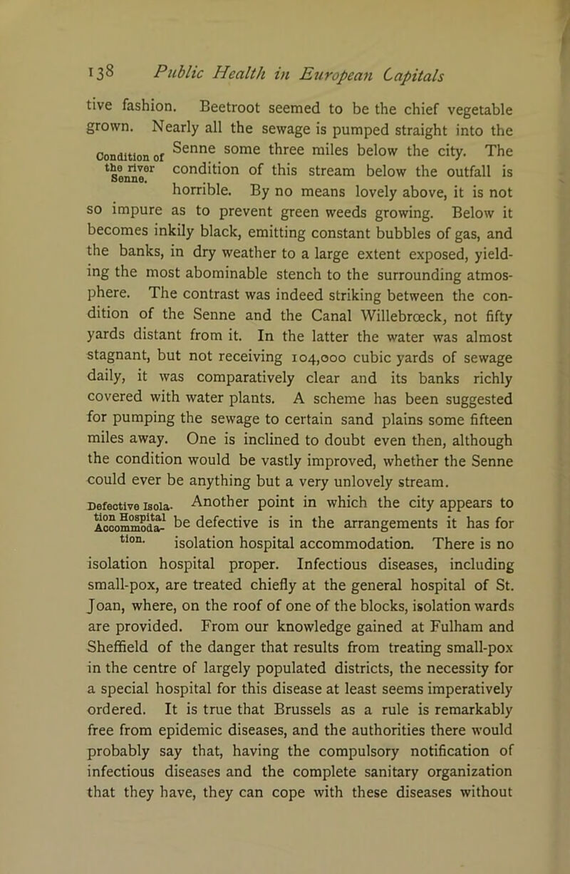 tive fashion. Beetroot seemed to be the chief vegetable grown. Nearly all the sewage is pumped straight into the Condition of Senne some three miles below the city. The tsoMoer condition of this stream below the outfall is horrible. By no means lovely above, it is not so impure as to prevent green weeds growing. Below it becomes inkily black, emitting constant bubbles of gas, and the banks, in dry weather to a large extent exposed, yield- ing the most abominable stench to the surrounding atmos- phere. The contrast was indeed striking between the con- dition of the Senne and the Canal Willebrceck, not fifty yards distant from it. In the latter the water was almost stagnant, but not receiving 104,000 cubic yards of sewage daily, it was comparatively clear and its banks richly covered with water plants. A scheme has been suggested for pumping the sewage to certain sand plains some fifteen miles away. One is inclined to doubt even then, although the condition would be vastly improved, whether the Senne could ever be anything but a very unlovely stream. Defective isoia- Another point in which the city appears to Accommoda- defective is in the arrangements it has for tion. isolation hospital accommodation. There is no isolation hospital proper. Infectious diseases, including small-pox, are treated chiefly at the general hospital of St. Joan, where, on the roof of one of the blocks, isolation wards are provided. From our knowledge gained at Fulham and Sheffield of the danger that results from treating small-pox in the centre of largely populated districts, the necessity for a special hospital for this disease at least seems imperatively ordered. It is true that Brussels as a rule is remarkably free from epidemic diseases, and the authorities there would probably say that, having the compulsory notification of infectious diseases and the complete sanitary organization that they have, they can cope with these diseases without