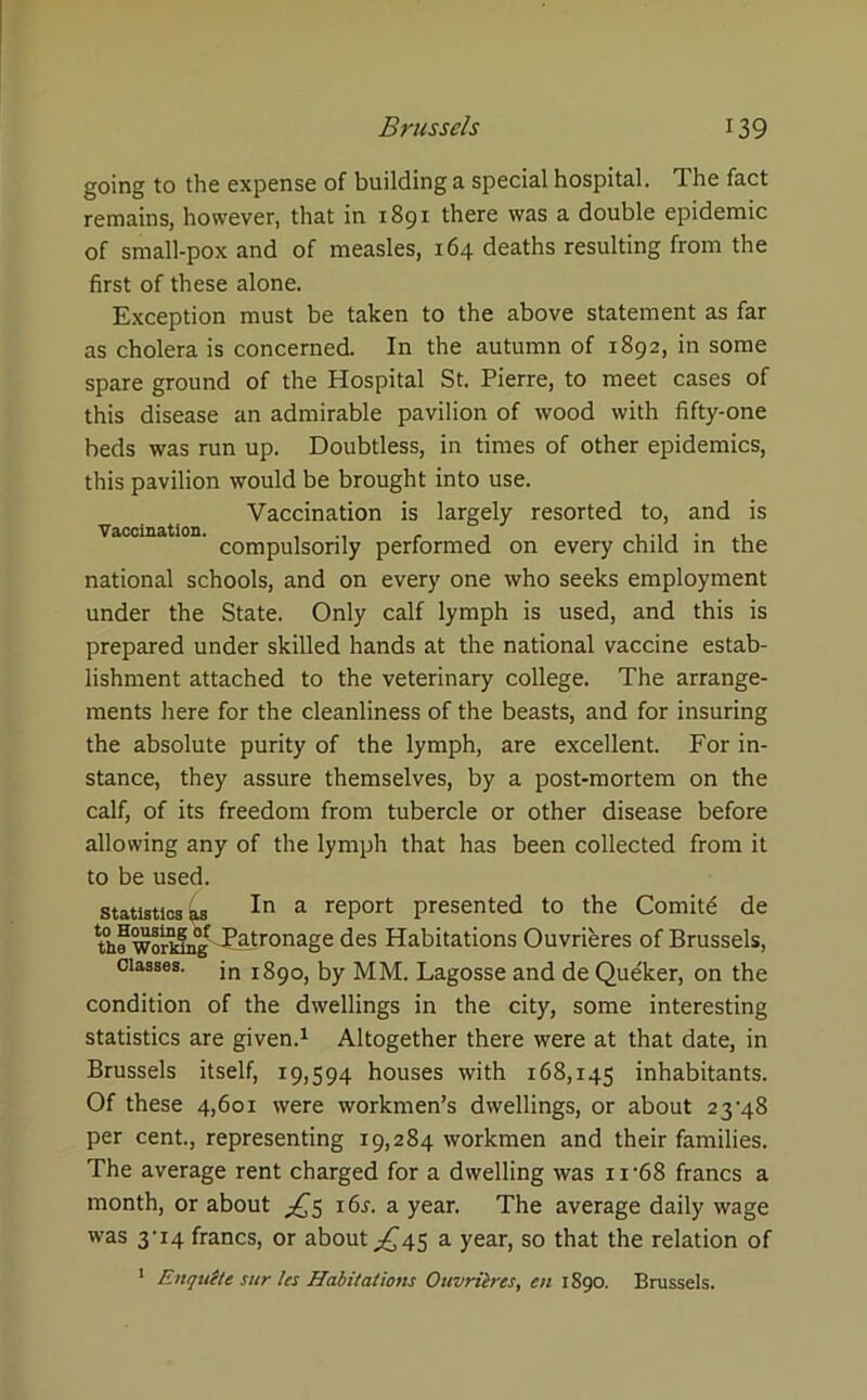 going to the expense of building a special hospital. The fact remains, however, that in 1891 there was a double epidemic of small-pox and of measles, 164 deaths resulting from the first of these alone. Exception must be taken to the above statement as far as cholera is concerned. In the autumn of 1892, in some spare ground of the Hospital St. Pierre, to meet cases of this disease an admirable pavilion of wood with fifty-one beds was run up. Doubtless, in times of other epidemics, this pavilion would be brought into use. Vaccination is largely resorted to, and is compulsorily performed on every child in the national schools, and on every one who seeks employment under the State. Only calf lymph is used, and this is prepared under skilled hands at the national vaccine estab- lishment attached to the veterinary college. The arrange- ments here for the cleanliness of the beasts, and for insuring the absolute purity of the lymph, are excellent. For in- stance, they assure themselves, by a post-mortem on the calf, of its freedom from tubercle or other disease before allowing any of the lymph that has been collected from it to be used. statistics 0,s a report presented to the Comitd de th^womng Patronage des Habitations Ouvrieres of Brussels, classes. jn jSpo, by MM. Lagosse and de Que'ker, on the condition of the dwellings in the city, some interesting statistics are given.1 Altogether there were at that date, in Brussels itself, 19,594 houses with 168,145 inhabitants. Of these 4,601 were workmen’s dwellings, or about 23-48 per cent., representing 19,284 workmen and their families. The average rent charged for a dwelling was 11-68 francs a month, or about ^5 i6r. a year. The average daily wage was 3-14 francs, or about ^45 a year, so that the relation of 1 Enqutte sur les Habitations Ouvrilrcs, en 1S90. Brussels.