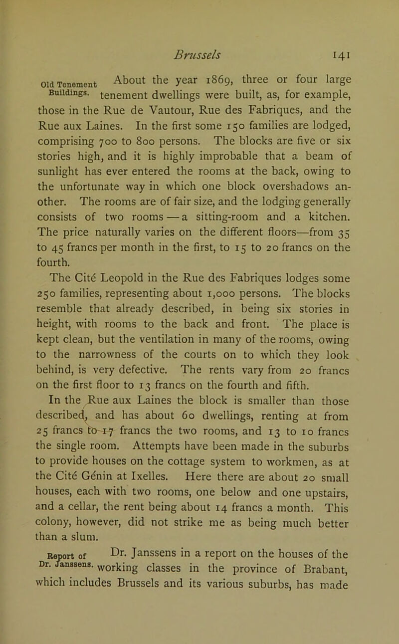 Old Tenement About the year l869. three or four larSe Buildings, tenement dwellings were built, as, for example, those in the Rue de Vautour, Rue des Fabriques, and the Rue aux Laines. In the first some 150 families are lodged, comprising 700 to 800 persons. The blocks are five or six stories high, and it is highly improbable that a beam of sunlight has ever entered the rooms at the back, owing to the unfortunate way in which one block overshadows an- other. The rooms are of fair size, and the lodging generally consists of two rooms — a sitting-room and a kitchen. The price naturally varies on the different floors—from 35 to 45 francs per month in the first, to 15 to 20 francs on the fourth. The Citd Leopold in the Rue des Fabriques lodges some 250 families, representing about 1,000 persons. The blocks resemble that already described, in being six stories in height, with rooms to the back and front. The place is kept clean, but the ventilation in many of the rooms, owing to the narrowness of the courts on to which they look behind, is very defective. The rents vary from 20 francs on the first floor to 13 francs on the fourth and fifth. In the Rue aux Laines the block is smaller than those described^ and has about 60 dwellings, renting at from 25 francs fO-1-7 francs the two rooms, and 13 to 10 francs the single room. Attempts have been made in the suburbs to provide houses on the cottage system to workmen, as at the Cite Gdnin at Ixelles. Here there are about 20 small houses, each with two rooms, one below and one upstairs, and a cellar, the rent being about 14 francs a month. This colony, however, did not strike me as being much better than a slum. Report of Dr- Janssens in a report on the houses of the Dr. Janssens. working ciasses ;n t]ie province of Brabant, which includes Brussels and its various suburbs, has made