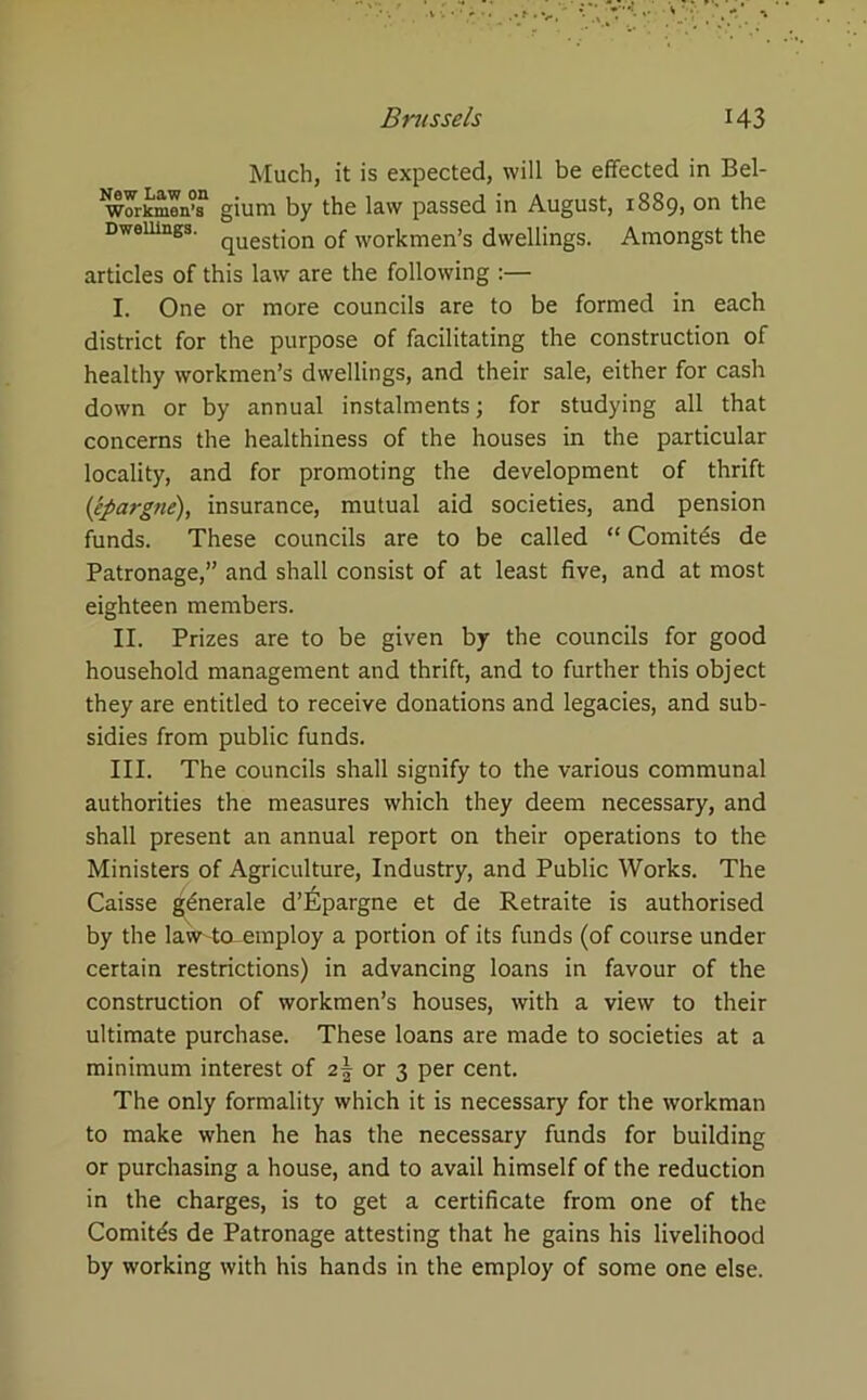 Much, it is expected, will be effected in Bel- woikmrt gium by the law passed in August, 1889, on the Dwellings. quest{on of workmen’s dwellings. Amongst the articles of this law are the following :— I. One or more councils are to be formed in each district for the purpose of facilitating the construction of healthy workmen’s dwellings, and their sale, either for cash down or by annual instalments; for studying all that concerns the healthiness of the houses in the particular locality, and for promoting the development of thrift (epargne), insurance, mutual aid societies, and pension funds. These councils are to be called “ Comit£s de Patronage,” and shall consist of at least five, and at most eighteen members. II. Prizes are to be given by the councils for good household management and thrift, and to further this object they are entitled to receive donations and legacies, and sub- sidies from public funds. III. The councils shall signify to the various communal authorities the measures which they deem necessary, and shall present an annual report on their operations to the Ministers of Agriculture, Industry, and Public Works. The Caisse gdnerale d’£pargne et de Retraite is authorised by the law-taemploy a portion of its funds (of course under certain restrictions) in advancing loans in favour of the construction of workmen’s houses, with a view to their ultimate purchase. These loans are made to societies at a minimum interest of 2| or 3 per cent. The only formality which it is necessary for the workman to make when he has the necessary funds for building or purchasing a house, and to avail himself of the reduction in the charges, is to get a certificate from one of the Comit^s de Patronage attesting that he gains his livelihood by working with his hands in the employ of some one else.