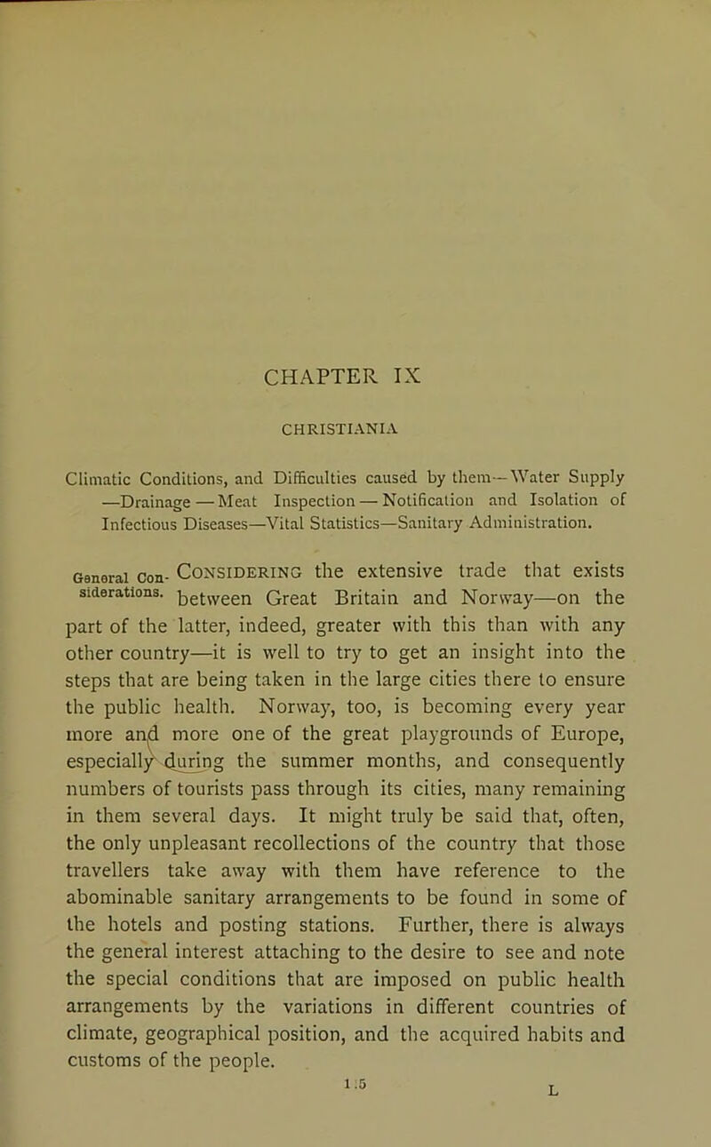 CHAPTER IX CHRISTIANIA Climatic Conditions, and Difficulties caused by them -Water Supply —Drainage — Meat Inspection — Notification and Isolation of Infectious Diseases—Vital Statistics—Sanitary Administration. General con- Considering the extensive trade that exists siderations. between Great Britain and Norway—on the part of the latter, indeed, greater with this than with any other country—it is well to try to get an insight into the steps that are being taken in the large cities there to ensure the public health. Norway, too, is becoming every year more and more one of the great playgrounds of Europe, numbers of tourists pass through its cities, many remaining in them several days. It might truly be said that, often, the only unpleasant recollections of the country that those travellers take away with them have reference to the abominable sanitary arrangements to be found in some of the hotels and posting stations. Further, there is always the general interest attaching to the desire to see and note the special conditions that are imposed on public health arrangements by the variations in different countries of climate, geographical position, and the acquired habits and customs of the people. during the summer months, and consequently 1.5 L