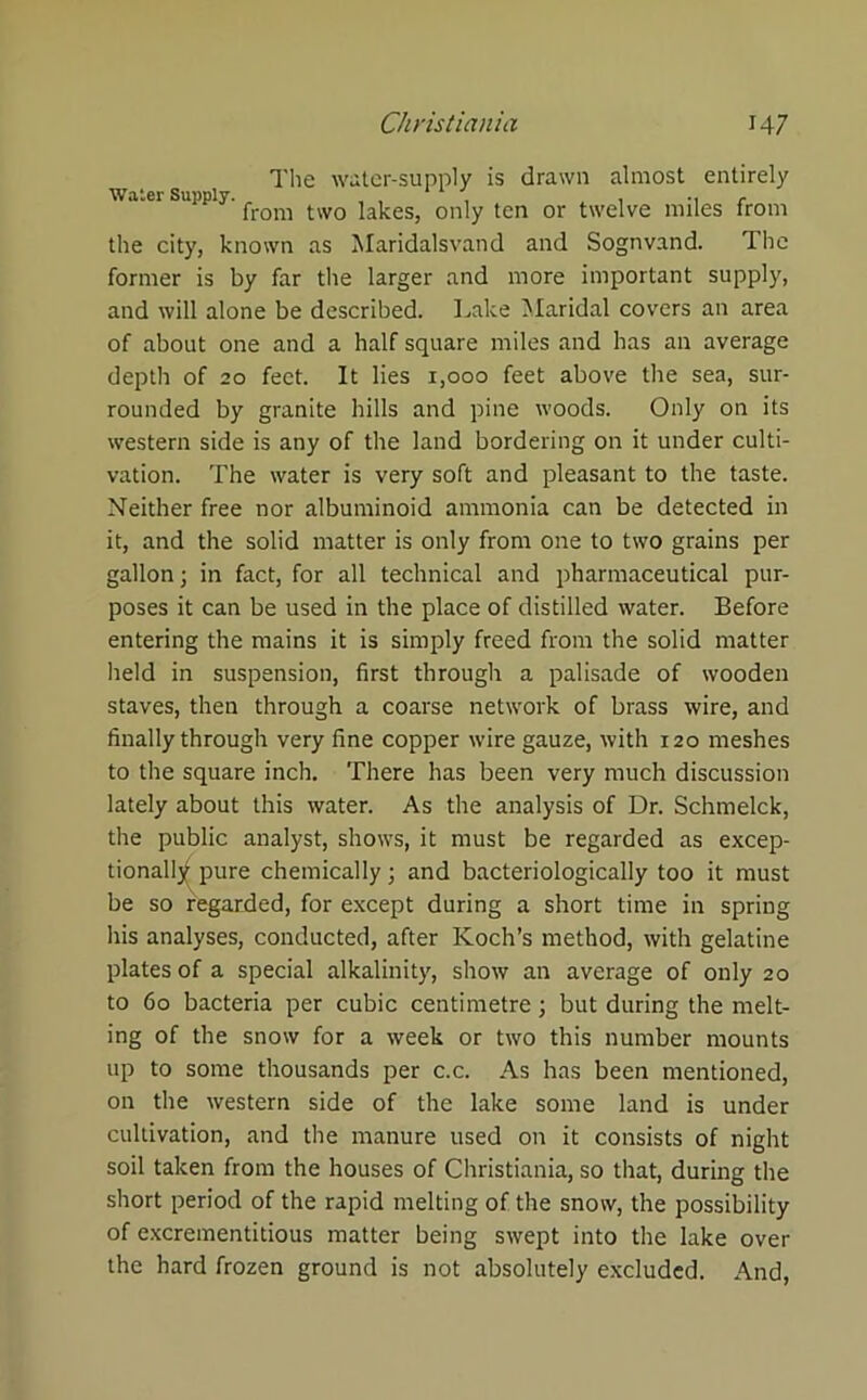 The water-supply is drawn almost entirely Water Supply. , , , , .. , from two lakes, only ten or twelve miles from the city, known as Maridalsvand and Sognvand. The former is by far the larger and more important supply, and will alone be described. Lake Maridal covers an area of about one and a half square miles and has an average depth of 20 feet. It lies 1,000 feet above the sea, sur- rounded by granite hills and pine woods. Only on its western side is any of the land bordering on it under culti- vation. The water is very soft and pleasant to the taste. Neither free nor albuminoid ammonia can be detected in it, and the solid matter is only from one to two grains per gallon; in fact, for all technical and pharmaceutical pur- poses it can be used in the place of distilled water. Before entering the mains it is simply freed from the solid matter held in suspension, first through a palisade of wooden staves, then through a coarse network of brass wire, and finally through very fine copper wire gauze, with 120 meshes to the square inch. There has been very much discussion lately about this water. As the analysis of Dr. Schmelck, the public analyst, shows, it must be regarded as excep- tionally pure chemically; and bacteriologically too it must be so regarded, for except during a short time in spring his analyses, conducted, after Koch’s method, with gelatine plates of a special alkalinity, show an average of only 20 to 60 bacteria per cubic centimetre; but during the melt- ing of the snow for a week or two this number mounts up to some thousands per c.c. As has been mentioned, on the western side of the lake some land is under cultivation, and the manure used on it consists of night soil taken from the houses of Christiania, so that, during the short period of the rapid melting of the snow, the possibility of excrementitious matter being swept into the lake over the hard frozen ground is not absolutely excluded. And,