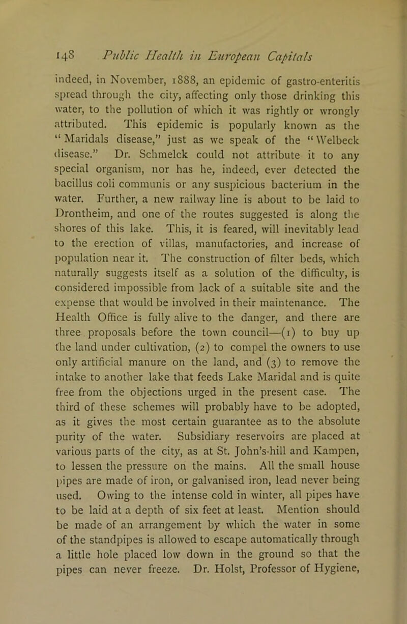 indeed, in November, 1888, an epidemic of gastro-enteritis spread through the city, affecting only those drinking this water, to the pollution of which it was rightly or wrongly attributed. This epidemic is popularly known as the “ Maridals disease,” just as we speak of the “ Welbeck disease.” Dr. Schmelck could not attribute it to any special organism, nor has he, indeed, ever detected the bacillus coli communis or any suspicious bacterium in the water. Further, a new railway line is about to be laid to Drontheim, and one of the routes suggested is along the shores of this lake. This, it is feared, will inevitably lead to the erection of villas, manufactories, and increase of population near it. The construction of filter beds, which naturally suggests itself as a solution of the difficulty, is considered impossible from lack of a suitable site and the expense that would be involved in their maintenance. The Health Office is fully alive to the danger, and there are three proposals before the town council—(1) to buy up the land under cultivation, (2) to compel the owners to use only artificial manure on the land, and (3) to remove the intake to another lake that feeds Lake Maridal and is quite free from the objections urged in the present case. The third of these schemes will probably have to be adopted, as it gives the most certain guarantee as to the absolute purity of the water. Subsidiary reservoirs are placed at various parts of the city, as at St. John’s-hill and Kampen, to lessen the pressure on the mains. All the small house pipes are made of iron, or galvanised iron, lead never being used. Owing to the intense cold in winter, all pipes have to be laid at a depth of six feet at least. Mention should be made of an arrangement by which the water in some of the standpipes is allowed to escape automatically through a little hole placed low down in the ground so that the pipes can never freeze. Dr. Holst, Professor of Plygiene,