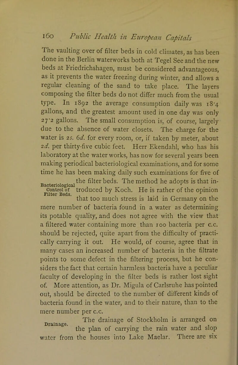 The vaulting over of filter beds in cold climates, as has been done in the Berlin waterworks both at Tegel See and the new beds at 1‘riedrichshagcn, must be considered advantageous, as it prevents the water freezing during winter, and allows a regular cleaning of the sand to take place. The layers composing the filter beds do not differ much from the usual type. In 1892 the average consumption daily was i8’4 gallons, and the greatest amount used in one day was only 2 7'2 gallons. The small consumption is, of course, largely due to the absence of water closets. The charge for the water is 2s. 6d. for every room, or, if taken by meter, about 2d. per thirty-five cubic feet. Herr Ekendahl, who has his laboratory at the water works, has now for several years been making periodical bacteriological examinations, and for some time he has been making daily such examinations for five of „ , the filter beds. The method he adopts is that in- control of troduced by Koch. He is rather of the opinion that too much stress is laid in Germany on the mere number of bacteria found in a water as determining its potable quality, and does not agree with the view that a filtered water containing more than 100 bacteria per c.c. should be rejected, quite apart from the difficulty of practi- cally carrying it out. He would, of course, agree that in many cases an increased number of bacteria in the filtrate points to some defect in the filtering process, but he con- siders the fact that certain harmless bacteria have a peculiar faculty of developing in the filter beds is rather lost sight of. More attention, as Dr. Migula of Carlsruhe has pointed out, should be directed to the number of different kinds of bacteria found in the water, and to their nature, than to the mere number per c.c. The drainage of Stockholm is arranged on Drainage. , „ . , . . , , the plan of carrying the ram water and slop water from the houses into Lake Maelar. There are six