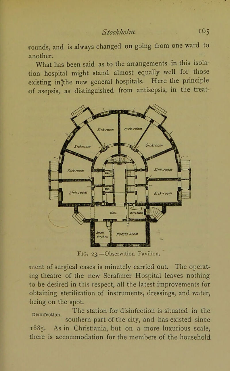 rounds, and is always changed on going from one ward to another. What has been said as to the arrangements in this isola- tion hospital might stand almost equally well for those existing in’the new general hospitals. Here the principle of asepsis, as distinguished from antisepsis, in the treat- FlO. 23.—Observation Pavilion. ment of surgical cases is minutely carried out. The operat- ing theatre of the new Serafimer Hospital leaves nothing to be desired in this respect, all the latest improvements for obtaining sterilization of instruments, dressings, and water, being on the spot. ^ The station for disinfection is situated in the southern part of the city, and has existed since 1885. As in Christiania, but on a more luxurious scale, there is accommodation for the members of the household