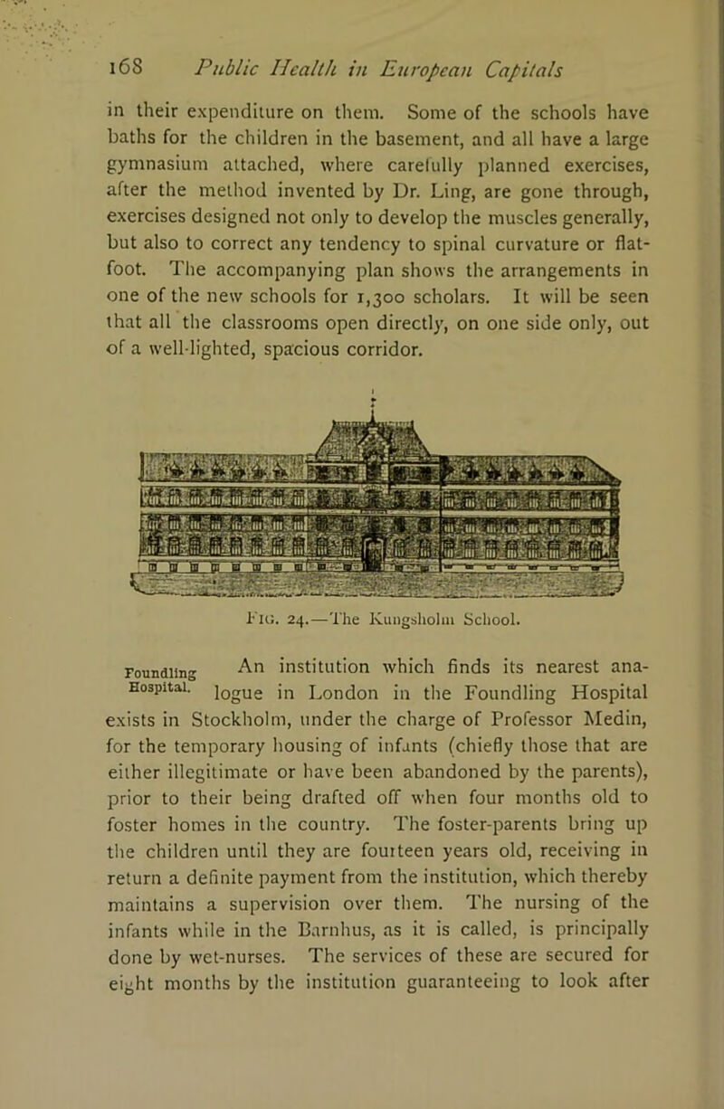 in their expenditure on them. Some of the schools have baths for the children in the basement, and all have a large gymnasium attached, where carefully planned exercises, after the method invented by Dr. Ling, are gone through, exercises designed not only to develop the muscles generally, but also to correct any tendency to spinal curvature or flat- foot. The accompanying plan shows the arrangements in one of the new schools for 1,300 scholars. It will be seen that all the classrooms open directly, on one side only, out of a well-lighted, spacious corridor. l-'io. 24.—The Kungshohn School. Foundling An institution which finds its nearest ana- Hospitai. i0gUe jn London in the Foundling Hospital exists in Stockholm, under the charge of Professor Medin, for the temporary housing of infants (chiefly those that are either illegitimate or have been abandoned by the parents), prior to their being drafted off when four months old to foster homes in the country. The foster-parents bring up the children until they are fouiteen years old, receiving in return a definite payment from the institution, which thereby maintains a supervision over them. The nursing of the infants while in the Barnhus, as it is called, is principally done by wet-nurses. The services of these are secured for eight months by the institution guaranteeing to look after