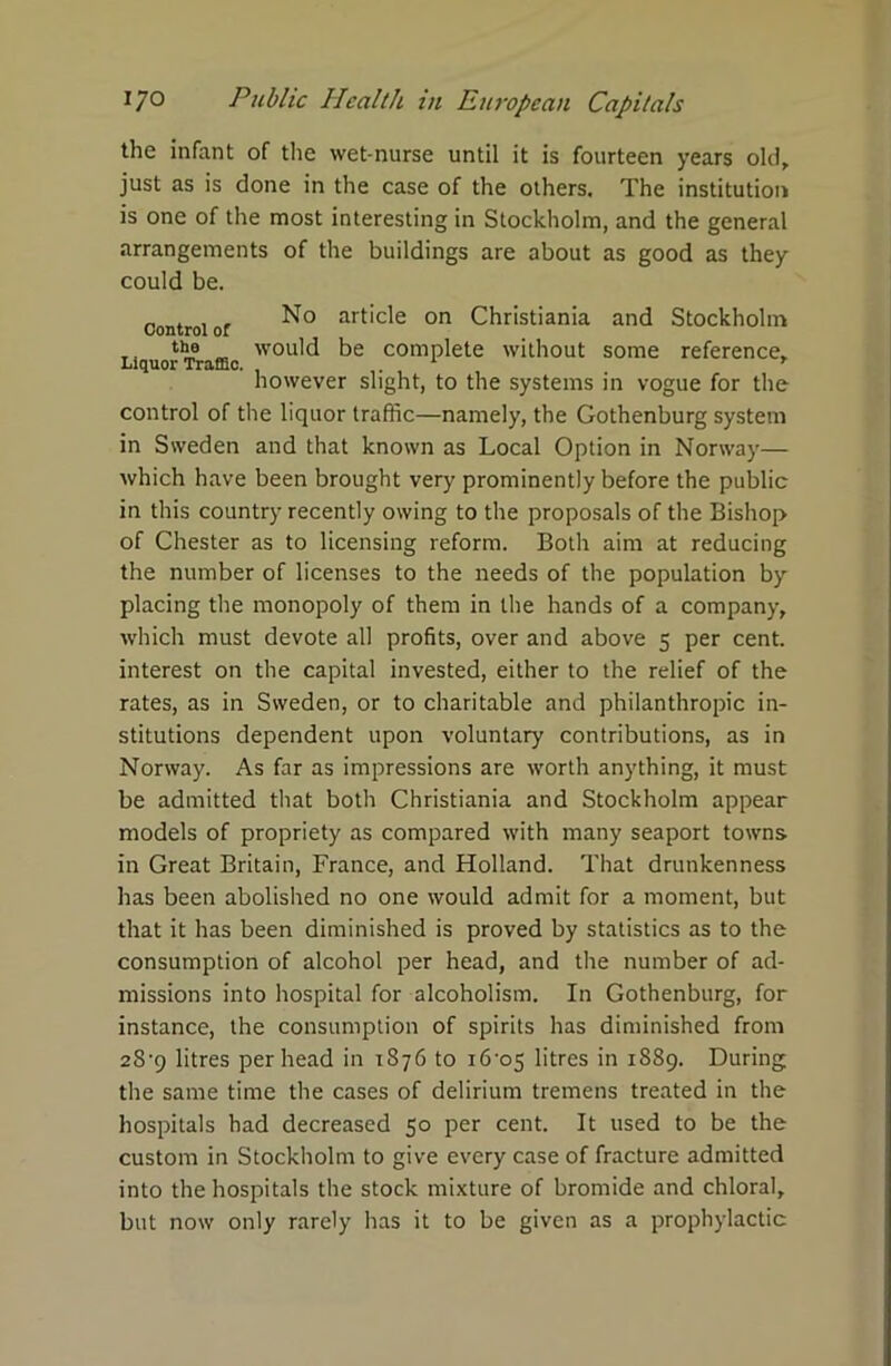 the infant of the wet-nurse until it is fourteen years old, just as is done in the case of the others. The institution is one of the most interesting in Stockholm, and the general arrangements of the buildings are about as good as they could be. ~ . . , No article on Christiania and Stockholm Control or T, „ would be complete without some reference. however slight, to the systems in vogue for the control of the liquor traffic—namely, the Gothenburg system in Sweden and that known as Local Option in Norway— which have been brought very prominently before the public in this country recently owing to the proposals of the Bishop of Chester as to licensing reform. Both aim at reducing the number of licenses to the needs of the population by placing the monopoly of them in the hands of a company, which must devote all profits, over and above 5 per cent, interest on the capital invested, either to the relief of the rates, as in Sweden, or to charitable and philanthropic in- stitutions dependent upon voluntary contributions, as in Norway. As far as impressions are worth anything, it must be admitted that both Christiania and Stockholm appear models of propriety as compared with many seaport towns in Great Britain, France, and Holland. That drunkenness has been abolished no one would admit for a moment, but that it has been diminished is proved by statistics as to the consumption of alcohol per head, and the number of ad- missions into hospital for alcoholism. In Gothenburg, for instance, the consumption of spirits has diminished from 2S-9 litres per head in 1876 to i6-o5 litres in 1889. During the same time the cases of delirium tremens treated in the hospitals had decreased 50 per cent. It used to be the custom in Stockholm to give every case of fracture admitted into the hospitals the stock mixture of bromide and chloral, but now only rarely has it to be given as a prophylactic