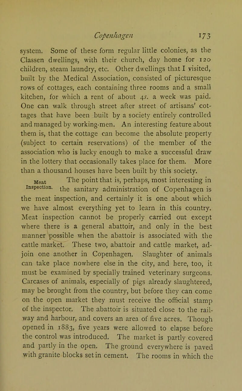 system. Some of these form regular little colonies, as the Classen dwellings, with their church, day home for 120 children, steam laundry, etc. Other dwellings that I visited, built by the Medical Association, consisted of picturesque rows of cottages, each containing three rooms and a small kitchen, for which a rent of about 4s. a week was paid. One can walk through street after street of artisans’ cot- tages that have been built by a society entirely controlled and managed by working-men. An interesting feature about them is, that the cottage can become the absolute property (subject to certain reservations) of the member of the association who is lucky enough to make a successful draw in the lottery that occasionally takes place for them. More than a thousand houses have been built by this society. Meat The point that is, perhaps, most interesting in inspection. the sanitary administration of Copenhagen is the meat inspection, and certainly it is one about which we have almost everything yet to learn in this country. Meat inspection cannot be properly carried out except where there is a general abattoir, and only in the best manner'possible when the abattoir is associated with the cattle markets These two, abattoir and cattle market, ad- join one another in Copenhagen. Slaughter of animals can take place nowhere else in the city, and here, too, it must be examined by specially trained veterinary surgeons. Carcases of animals, especially of pigs already slaughtered, may be brought from the country, but before they can come on the open market they must receive the official stamp of the inspector. The abattoir is situated close to the rail- way and harbour, and covers an area of five acres. Though opened in 1883, five years were allowed to elapse before the control was introduced. The market is partly covered and partly in the open. The ground everywhere is paved with granite blocks set in cement. The rooms in which the