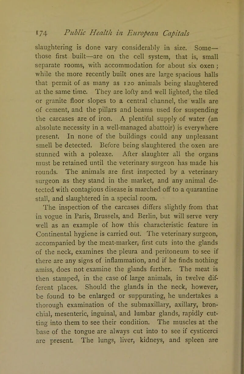 slaughtering is done vary considerably in size. Some— those first built—are on the cell system, that is, small separate rooms, with accommodation for about six oxen ; while the more recently built ones are large spacious halls that permit of as many as 120 animals being slaughtered at the same time. They are lofty and well lighted, the tiled or granite floor slopes to a central channel, the walls are of cement, and the pillars and beams used for suspending the carcases are of iron. A plentiful supply of water (an absolute necessity in a well-managed abattoir) is everywhere present. In none of the buildings could any unpleasant smell be detected. Before being slaughtered the oxen are stunned with a poleaxe. After slaughter all the organs must be retained until the veterinary surgeon has made his rounds. The animals are first inspected by a veterinary surgeon as they stand in the market, and any animal de- tected with contagious disease is marched off to a quarantine stall, and slaughtered in a special room. The inspection of the carcases differs slightly from that in vogue in Paris, Brussels, and Berlin, but will serve very well as an example of how this characteristic feature in Continental hygiene is carried out. The veterinary surgeon, accompanied by the meat-marker, first cuts into the glands of the neck, examines the pleura and peritoneum to see if there are any signs of inflammation, and if he finds nothing amiss, does not examine the glands further. The meat is then stamped, in the case of large animals, in twelve dif- ferent places. Should the glands in the neck, however, be found to be enlarged or suppurating, he undertakes a thorough examination of the submaxillary, axillary, bron- chial, mesenteric, inguinal, and lumbar glands, rapidly cut- ting into them to see their condition. The muscles at the base of the tongue are always cut into to see if cysticerci are present. The lungs, liver, kidneys, and spleen are