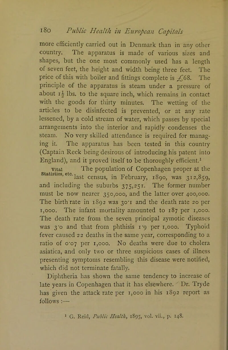 more efficiently carried out in Denmark than in any other country. The apparatus is made of various sizes and shapes, but the one most commonly used has a length of seven feet, the height and width being three feet. The price of this with boiler and fittings complete is j£68. The principle of the apparatus is steam under a pressure of about x h lbs. to the square inch, which remains in contact with the goods for thirty minutes. The wetting of the articles to be disinfected is prevented, or at any rate lessened, by a cold stream of water, which passes by special arrangements into the interior and rapidly condenses the steam. No very skilled attendance is required for manag- ing it. The apparatus has been tested in this country (Captain Reck being desirous of introducing his patent into England), and it proved itself to be thoroughly efficient.1 vital The population of Copenhagen proper at the Statistics, etc., . . „ . 0 0 last census, in February, 1890, was 312,859, and including the suburbs 375,251. The former number must be now nearer 350,000, and the latter over 400,000. The birthrate in 1892 was 3o-i and the death rate 20 per 1,000. The infant mortality amounted to 187 per 1,000. The death rate from the seven principal zymotic diseases was 3'o and that from phthisis i-9 per 1,000. Typhoid fever caused 22 deaths in the same year, corresponding to a ratio of 0-07 per r,ooo. No deaths were due to cholera asiatica, and only two or three suspicious cases of illness presenting symptoms resembling this disease were notified, which did not terminate fatally. Diphtheria has shown the same tendency to increase of late years in Copenhagen that it has elsewhere. Dr. Tryde has given the attack rate per 1,000 in his 1S92 report as follows :—