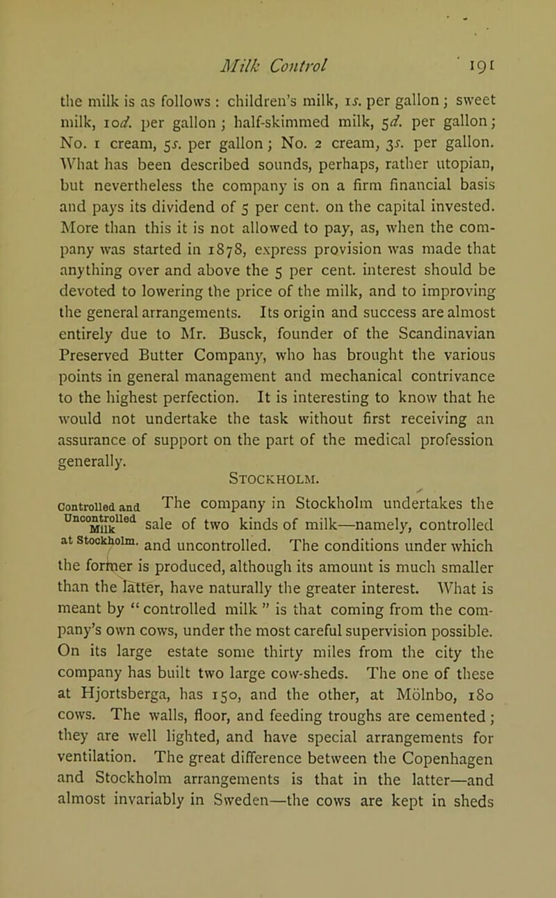 the milk is as follows : children’s milk, is. per gallon ; sweet milk, lod. per gallon; half-skimmed milk, $d. per gallon; No. 1 cream, 5s. per gallon; No. 2 cream, 3L per gallon. What has been described sounds, perhaps, rather utopian, but nevertheless the company is on a firm financial basis and pays its dividend of 5 per cent, on the capital invested. More than this it is not allowed to pay, as, when the com- pany was started in 1878, express provision was made that anything over and above the 5 per cent, interest should be devoted to lowering the price of the milk, and to improving the general arrangements. Its origin and success are almost entirely due to Mr. Busck, founder of the Scandinavian Preserved Butter Company, who has brought the various points in general management and mechanical contrivance to the highest perfection. It is interesting to know that he would not undertake the task without first receiving an assurance of support on the part of the medical profession generally. Stockholm. controlled ana The company in Stockholm undertakes the Unc°MUklled sale of two kinds of milk—namely, controlled at Stockholm. an(j uncontrolled. The conditions under which the fortner is produced, although its amount is much smaller than the latter, have naturally the greater interest. What is meant by “ controlled milk ” is that coming from the com- pany’s own cows, under the most careful supervision possible. On its large estate some thirty miles from the city the company has built two large cow-sheds. The one of these at Hjortsberga, has 150, and the other, at Molnbo, 1S0 cows. The walls, floor, and feeding troughs are cemented ; they are well lighted, and have special arrangements for ventilation. The great difference between the Copenhagen and Stockholm arrangements is that in the latter—and almost invariably in Sweden—the cows are kept in sheds