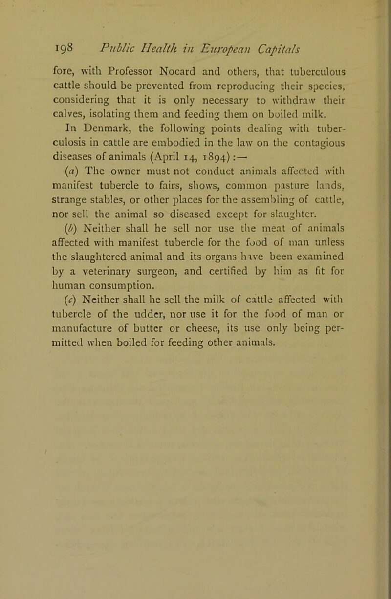 fore, with Professor Nocard and others, that tuberculous cattle should be prevented from reproducing their species, considering that it is only necessary to withdraw their calves, isolating them and feeding them on boiled milk. In Denmark, the following points dealing with tuber- culosis in cattle are embodied in the law on the contagious diseases of animals (April 14, 1894):— (a) The owner must not conduct animals affected with manifest tubercle to fairs, shows, common pasture lands, strange stables, or other places for the assembling of cattle, nor sell the animal so diseased except for slaughter. (b) Neither shall he sell nor use the meat of animals affected with manifest tubercle for the food of man unless the slaughtered animal and its organs hrve been examined by a veterinary surgeon, and certified by him as fit for human consumption. (c) Neither shall he sell the milk of cattle affected with tubercle of the udder, nor use it for the food of man or manufacture of butter or cheese, its use only being per- mitted when boiled for feeding other animals.