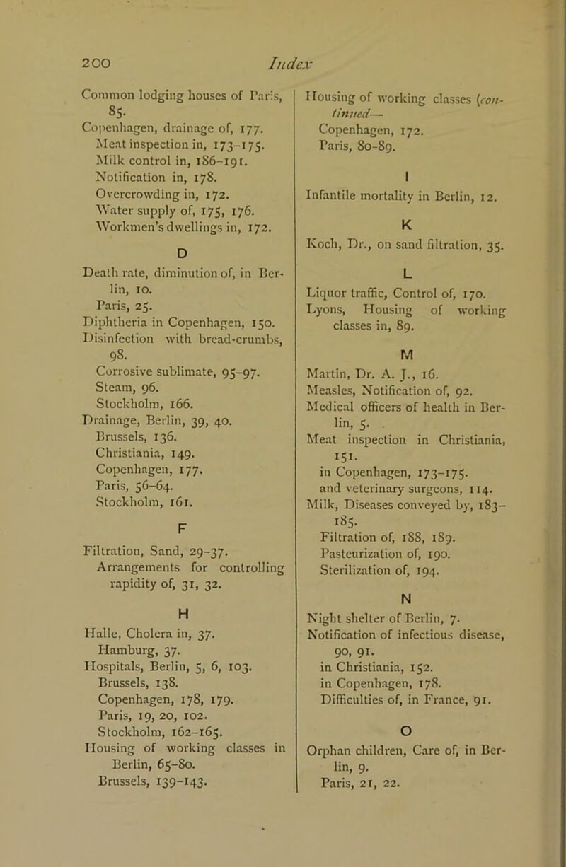 Common lodging houses of Paris, 85- Copenhagen, drainage of, 177. Meat inspection in, 173-175. Milk control in, 186-191. Notification in, 178. Overcrowding in, 172. Water supply of, 175, 176. Workmen’s dwellings in, 172. D Dealh rate, diminution of, in Ber- lin, 10. Paris, 25. Diphtheria in Copenhagen, 150. Disinfection with bread-crumbs, 98. Corrosive sublimate, 95-97. Steam, 96. Stockholm, 166. Drainage, Berlin, 39, 40. Brussels, 136. Christiania, 149. Copenhagen, 177. Paris, 56-64. Stockholm, 161. F Filtration, Sand, 29-37. Arrangements for controlling rapidity of, 31, 32. H Halle, Cholera in, 37. Hamburg, 37. Hospitals, Berlin, 5, 6, 103. Brussels, 138. Copenhagen, 178, 179. Paris, 19, 20, 102. Stockholm, 162-165. Housing of working classes in Berlin, 65-80. Brussels, 139-143. Housing of working classes [con- tinued— Copenhagen, 172. Paris, 80-89. I Infantile mortality in Berlin, 12. K Koch, Dr., on sand filtration, 35. L Liquor traffic, Control of, 170. Lyons, Housing of working classes in, 89. M Martin, Dr. A. J., 16. Measles, Notification of, 92. Medical officers of health in Ber- lin, 5. Meat inspection in Christiania, 151- in Copenhagen, 173—175. and veterinary surgeons, 114. Milk, Diseases conveyed by, 183— 185. Filtration of, 188, 1S9. Pasteurization of, 190. Sterilization of, 194. N Night shelter of Berlin, 7. Notification of infectious disease, 90, 91. in Christiania, 152. in Copenhagen, 178. Difficulties of, in France, 91. O Orphan children. Care of, in Ber- lin, 9. Paris, 21, 22.