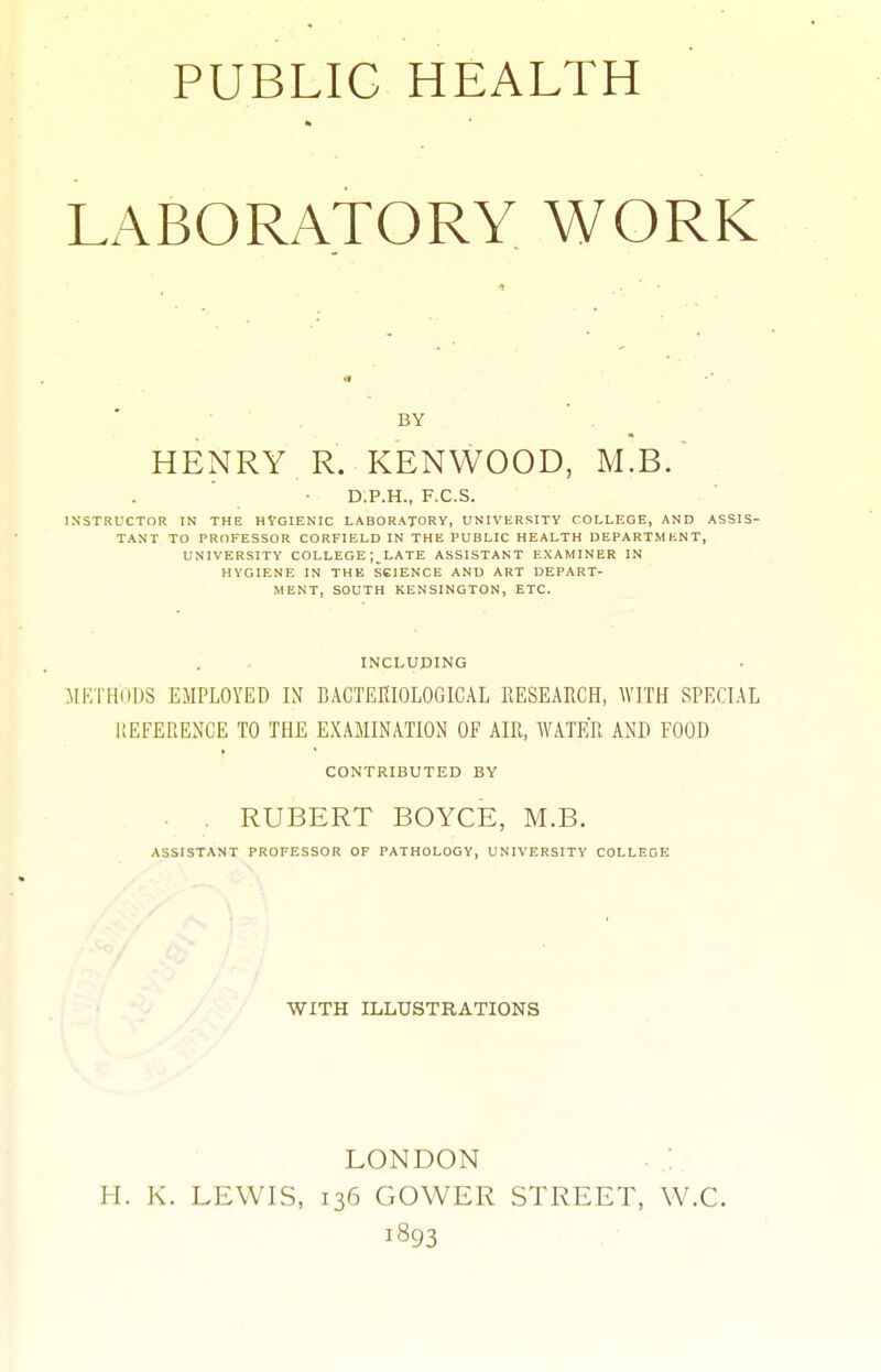 PUBLIC HEALTH LABORATORY WORK If BY HENRY R. KENWOOD, M.B. D.P.H., F.C.S. INSTRUCTOR IN THE HYOIENIC LABORATORY, UNIVERSITY COLLEGE, AND ASSIS- TANT TO PROFESSOR CORFIELD IN THE PUBLIC HEALTH DEPARTMENT, UNIVERSITY COLLEGE ;_LATE ASSISTANT EXAMINER IN HYGIENE IN THK SCIENCE AND ART DEPART- MENT, SOUTH KENSINGTON, ETC. INCLUDING METHODS EMPLOYED IN BACTEKIOLOGICAL RESEARCH, WITH SPECIAL llEFEPiENCE TO THE EXAMINATION OF AIR, WATER AND FOOD CONTRIBUTED BY . RUBERT BOYCE, M.B. ASSISTANT PROFESSOR OF PATHOLOGY, UNIVERSITY COLLEGE WITH ILLUSTRATIONS LONDON H. K. LEWIS, 136 GOWER STREET, W.C. 1893