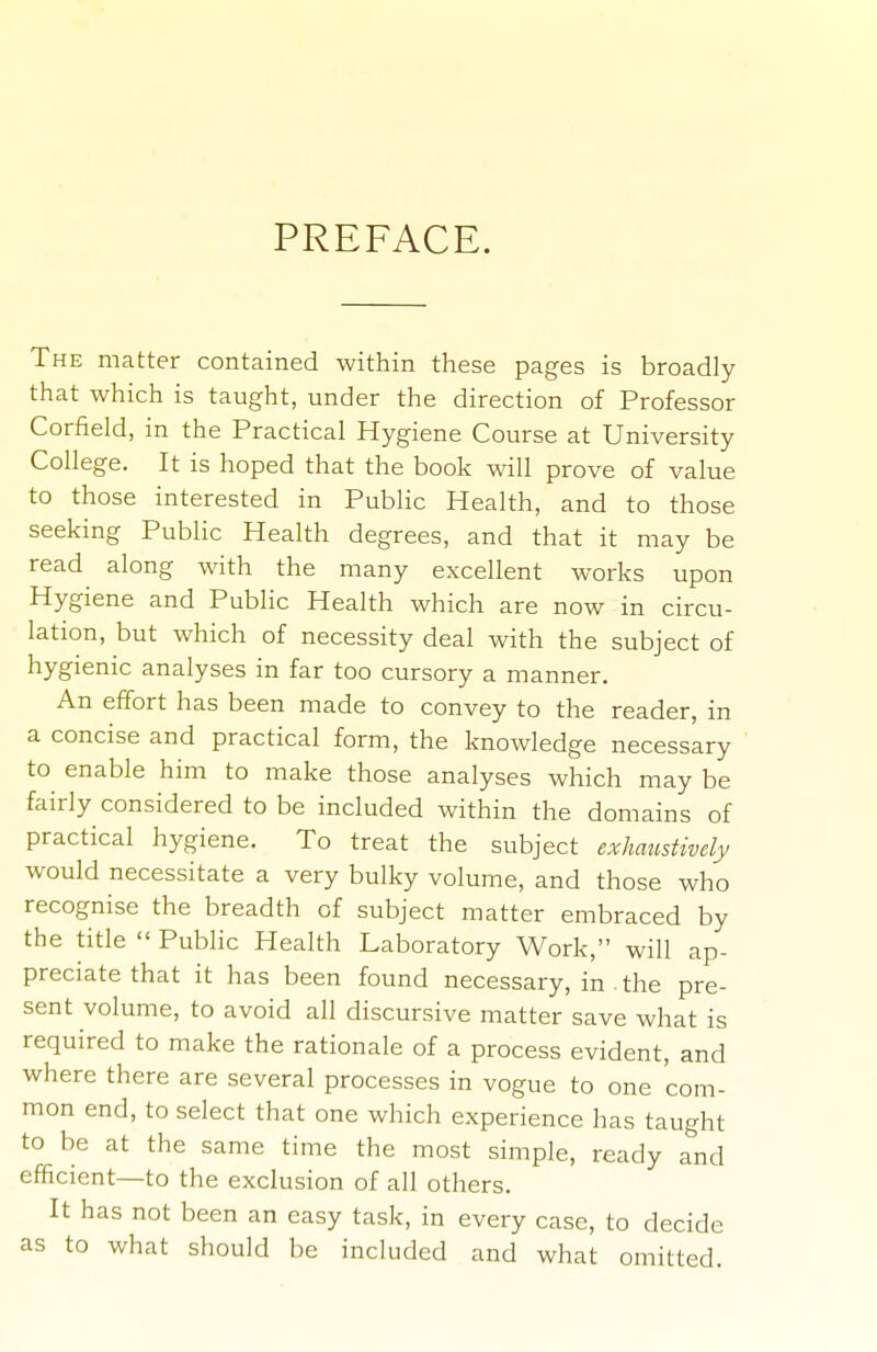 PREFACE. The matter contained within these pages is broadly that which is taught, under the direction of Professor Corfield, in the Practical Hygiene Course at University College. It is hoped that the book will prove of value to those interested in Public Health, and to those seeking Public Health degrees, and that it may be read along with the many excellent works upon Hygiene and PubHc Health which are now in circu- lation, but which of necessity deal with the subject of hygienic analyses in far too cursory a manner. An effort has been made to convey to the reader, in a concise and practical form, the knowledge necessary to enable him to make those analyses which may be fairly considered to be included within the domains of practical hygiene. To treat the subject exhaustively would necessitate a very bulky volume, and those who recognise the breadth of subject matter embraced by the title  Public Health Laboratory Work, will ap- preciate that it has been found necessary, in . the pre- sent volume, to avoid all discursive matter save what is required to make the rationale of a process evident, and where there are several processes in vogue to one com- mon end, to select that one which experience has taught to be at the same time the most simple, ready and efficient—to the exclusion of all others. It has not been an easy task, in every case, to decide as to what should be included and what omitted.