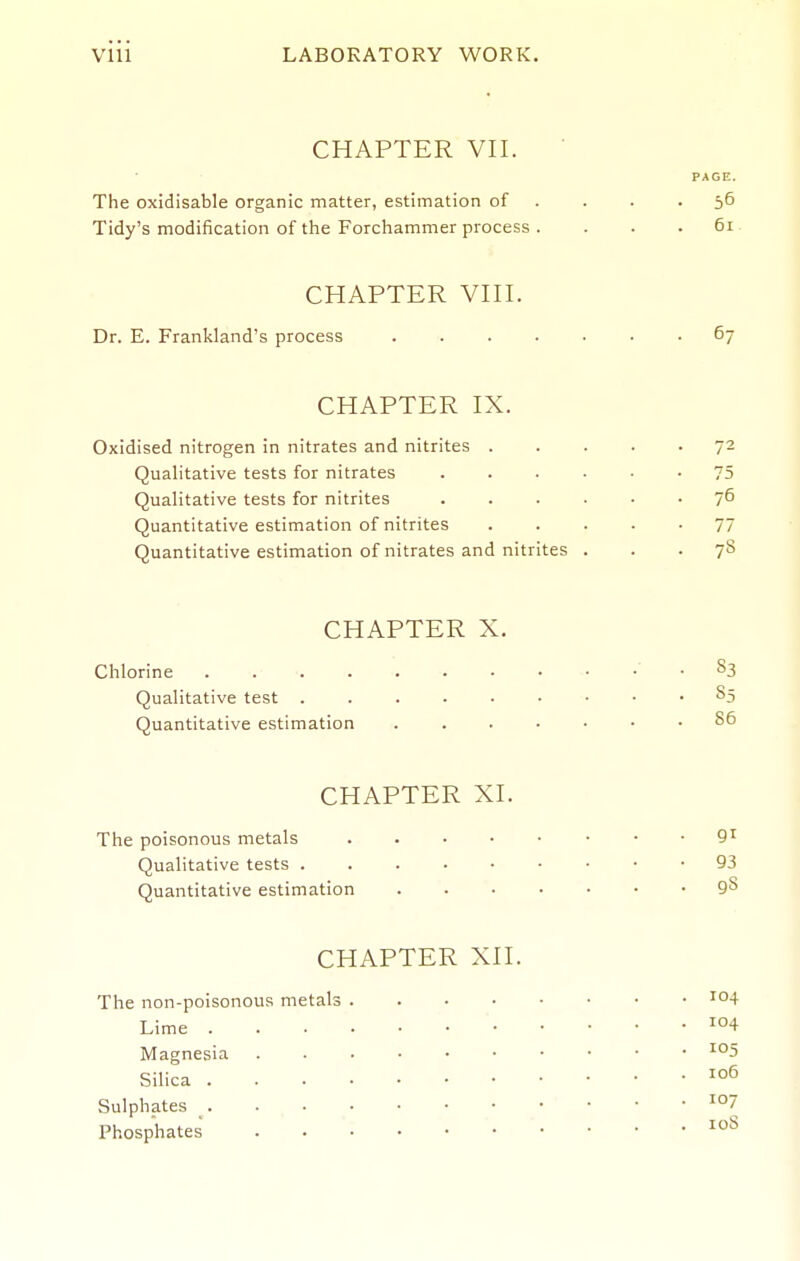 CHAPTER VII. PAGE. The oxidisable organic matter, estimation of . . . • 5^ Tidy's modification of the Forchammer process . . . .61 CHAPTER VIII. Dr. E. Frankland's process . 67 CHAPTER IX. Oxidised nitrogen in nitrates and nitrites ..... 72 Quahtative tests for nitrates 75 Qualitative tests for nitrites 7^ Quantitative estimation of nitrites ..... 77 Quantitative estimation of nitrates and nitrites ... 78 CHAPTER X. Chlorine -83 Qualitative test 85 Quantitative estimation 86 CHAPTER XI. The poisonous metals 9^ Qualitative tests 93 Quantitative estimation 9^ CHAPTER XII. The non-poisonous metals Lime Magnesia Silica Sulphates Phosphates