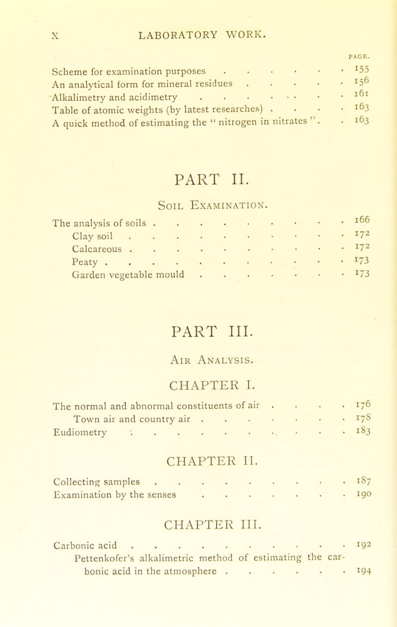 PAGE. Scheme for examination purposes ^55 An analytical form for mineral residues ^5^ Alkalimetry and acidimetry Table of atomic weights (by latest researches) . . • .163 A quick method of estimating the  nitrogen in nitrates  . . 163 PART II. Soil Examination. The analysis of soils Clay soil ^7^ Calcareous ^7^ Peaty ^73 Garden vegetable mould ^73 PART III. Air Analysis. CHAPTER I. The normal and abnormal constituents of air .... 176 Town air and country air • 17^ Eudiometry ; . . . . • ■. ■ ■ • ^§3 CHAPTER H. Collecting samples 187 Examination by the senses ....... 190 CHAPTER HI. Carbonic acid 192 Pettenkofer's alkalimetric method of estimating the car- bonic acid in the atmosphere ...... i94