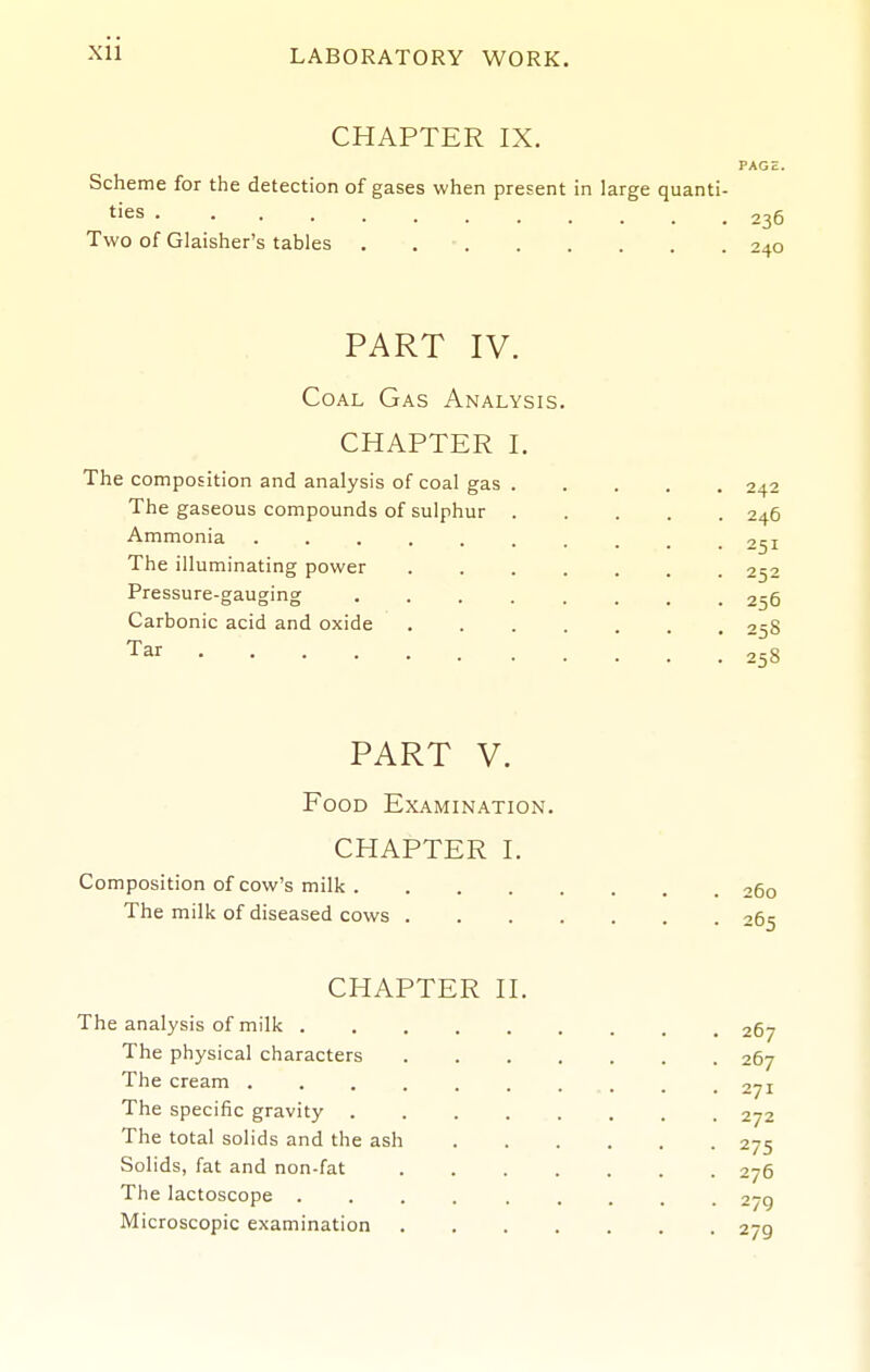 Xll CHAPTER IX. PAGE. Scheme for the detection of gases when present in large quanti- ties 236 Two of Glaisher's tables . 240 PART IV. Coal Gas Analysis. CHAPTER I. The composition and analysis of coal gas 242 The gaseous compounds of sulphur 246 Ammonia -^^i The illuminating power 252 Pressure-gauging 256 Carbonic acid and oxide ....... 25S Tar 258 PART V. Food Examination. CHAPTER I. Composition of cow's milk 260 The milk of diseased cows 265 CHAPTER H. The analysis of milk 267 The physical characters 267 The cream , , 271 The specific gravity 272 The total solids and the ash 275 Solids, fat and non-fat 276 The lactoscope ......... 279 Microscopic examination 279