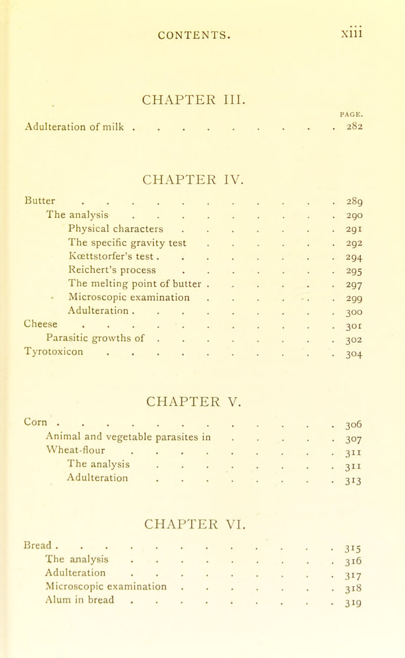 CHAPTER III. PAGE. Adulteration of milk 282 CHAPTER IV. Butter 289 The analysis ......... 290 Physical characters ....... 291 The specific gravity test ...... 292 Kcettstorfer's test........ 294 Reichert's process ....... 295 The melting point of butter ...... 297 Microscopic examination . . . . . . 299 Adulteration ......... 300 Cheese ........... 301 Parasitic growths of ....... . 302 Tyrotoxicon 304 CHAPTER V. Corn 306 Animal and vegetable parasites in .... . 307 Wheat-flour 311 The analysis . -311 Adulteration 313 CHAPTER VI. Bread 315 The analysis . 316 Adulteration ......... 317 Microscopic examination ....... 318 Alum in bread 3ig