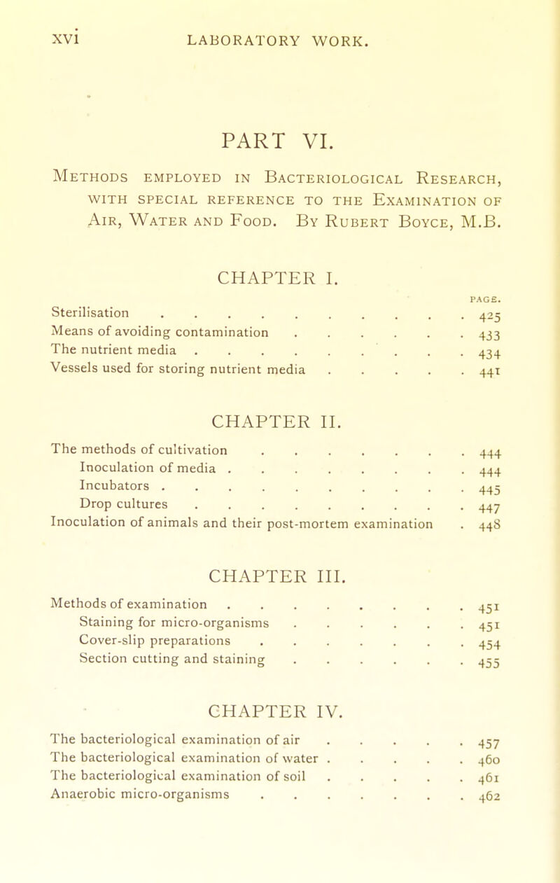 PART VI. Methods employed in Bacteriological Research, WITH SPECIAL reference TO THE EXAMINATION OF Air, Water and Food, By Hubert Boyce, M.B. CHAPTER I. PAGE. Sterilisation 425 Means of avoiding contamination 433 The nutrient media . . . . . . . . . 434 Vessels used for storing nutrient media 441 CHAPTER H. The methods of cultivation 444 Inoculation of media 444 Incubators 445 Drop cultures 447 Inoculation of animals and their post-mortem examination . 44S CHAPTER HI. Methods of examination . 451 Staining for micro-organisms ...... 451 Cover-slip preparations ....... 454 Section cutting and staining ...... 453 CHAPTER IV. The bacteriological examination of air ..... 457 The bacteriological examination of water ..... 460 The bacteriological examination of soil 461 Anaerobic micro-organisms 462