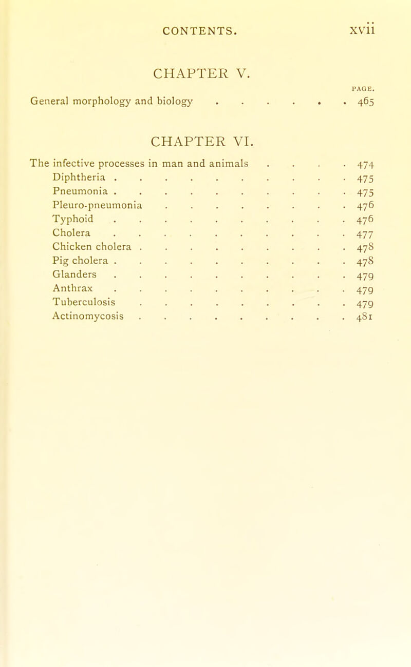 CHAPTER V. PAGE. General morphology and biology ...... 465 CHAPTER VI. The infective processes in man and animals .... 474 Diphtheria 475 Pneumonia .......... 475 Pleuro-pneumonia ........ 476 Typhoid . . 476 Cholera .......... 477 Chicken cholera ......... 478 Pig cholera .......... 478 Glanders .......... 479 Anthrax .......... 479 Tuberculosis 479 Actinomycosis ......... 481