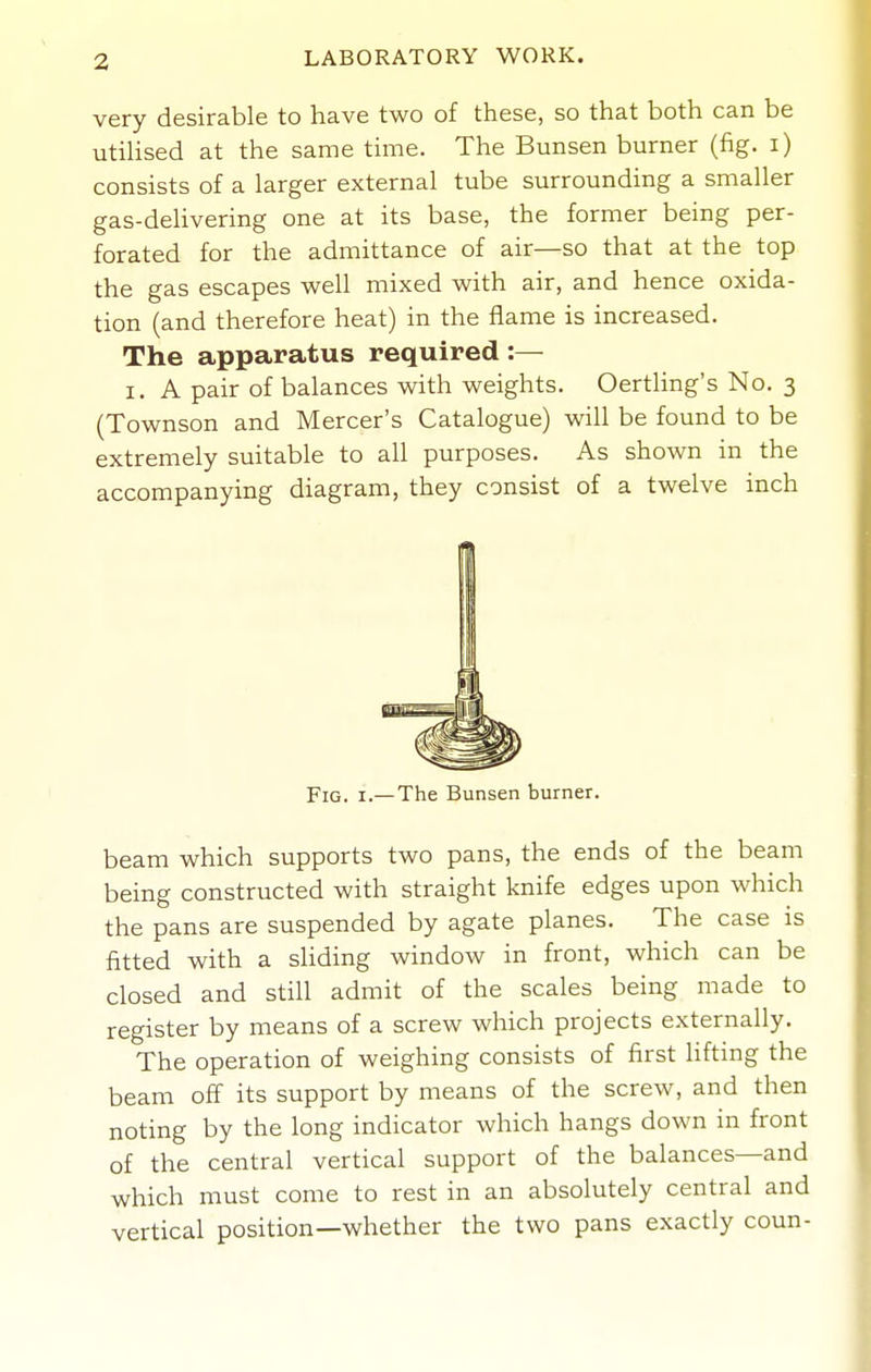 very desirable to have two of these, so that both can be utihsed at the same time. The Bunsen burner {fig. i) consists of a larger external tube surrounding a smaller gas-delivering one at its base, the former being per- forated for the admittance of air—so that at the top the gas escapes well mixed with air, and hence oxida- tion (and therefore heat) in the flame is increased. The apparatus required :— I. A pair of balances with weights. Oertling's No. 3 (Townson and Mercer's Catalogue) will be found to be extremely suitable to all purposes. As shown in the accompanying diagram, they consist of a twelve inch I Fig. I.—The Bunsen burner. beam which supports two pans, the ends of the beam being constructed with straight knife edges upon which the pans are suspended by agate planes. The case is fitted with a sliding window in front, which can be closed and still admit of the scales being made to register by means of a screw which projects externally. The operation of weighing consists of first lifting the beam off its support by means of the screw, and then noting by the long indicator which hangs down in front of the central vertical support of the balances—and which must come to rest in an absolutely central and vertical position—whether the two pans exactly coun-