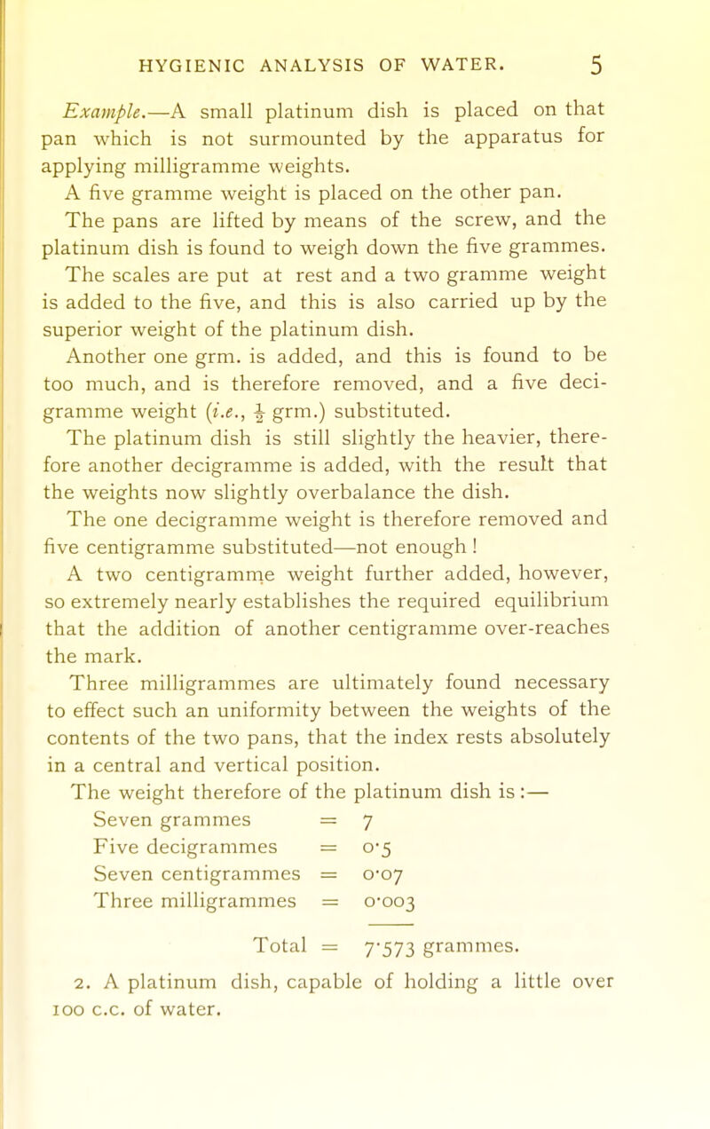 Example.—A small platinum dish is placed on that pan which is not surmounted by the apparatus for applying milligramme weights. A five gramme weight is placed on the other pan. The pans are lifted by means of the screw, and the platinum dish is found to weigh down the five grammes. The scales are put at rest and a two gramme weight is added to the five, and this is also carried up by the superior weight of the platinum dish. Another one grm. is added, and this is found to be too much, and is therefore removed, and a five deci- gramme weight [i.e., ^ grm.) substituted. The platinum dish is still slightly the heavier, there- fore another decigramme is added, with the result that the weights now slightly overbalance the dish. The one decigramme weight is therefore removed and five centigramme substituted—not enough ! A two centigramrne weight further added, however, so extremely nearly establishes the required equilibrium that the addition of another centigramme over-reaches the mark. Three milligrammes are ultimately found necessary to effect such an uniformity between the weights of the contents of the two pans, that the index rests absolutely in a central and vertical position. The weight therefore of the platinum dish is:— Seven grammes = 7 Five decigrammes = 0*5 Seven centigrammes = 0*07 Three milligrammes = 0-003 Total = 7'573 grammes. 2. A platinum dish, capable of holding a little over 100 c.c. of water.