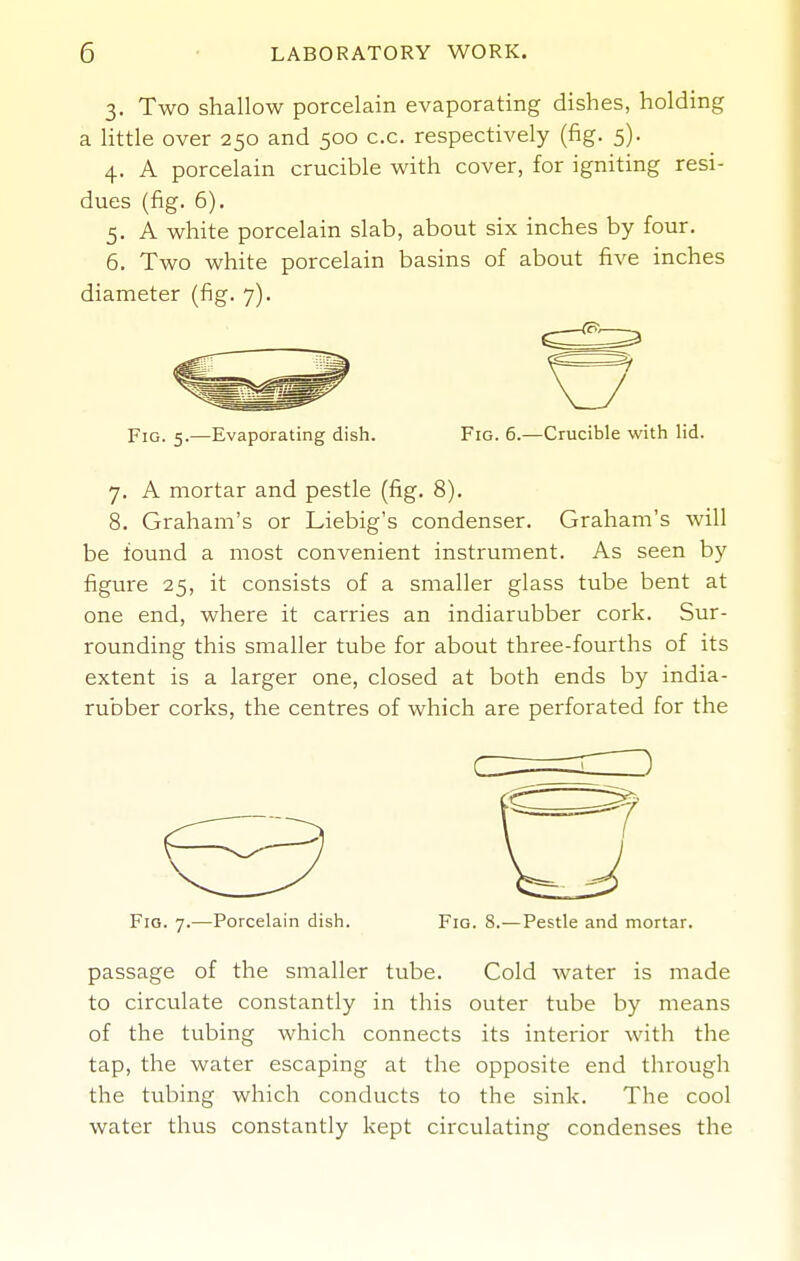 3. Two shallow porcelain evaporating dishes, holding a little over 250 and 500 c.c. respectively (fig. 5). 4. A porcelain crucible with cover, for igniting resi- dues (fig. 6). 5. A white porcelain slab, about six inches by four. 6. Two white porcelain basins of about five inches diameter (fig. 7). Fig. 5.—Evaporating dish. Fig. 6.—Crucible with lid. 7. A mortar and pestle (fig. 8). 8. Graham's or Liebig's condenser. Graham's will be found a most convenient instrument. As seen by figure 25, it consists of a smaller glass tube bent at one end, where it carries an indiarubber cork. Sur- rounding this smaller tube for about three-fourths of its extent is a larger one, closed at both ends by india- rubber corks, the centres of which are perforated for the Fro. 7.—Porcelain dish. Fio. 8.—Pestle and mortar. passage of the smaller tube. Cold water is made to circulate constantly in this outer tube by means of the tubing which connects its interior with the tap, the water escaping at the opposite end through the tubing which conducts to the sink. The cool water thus constantly kept circulating condenses the