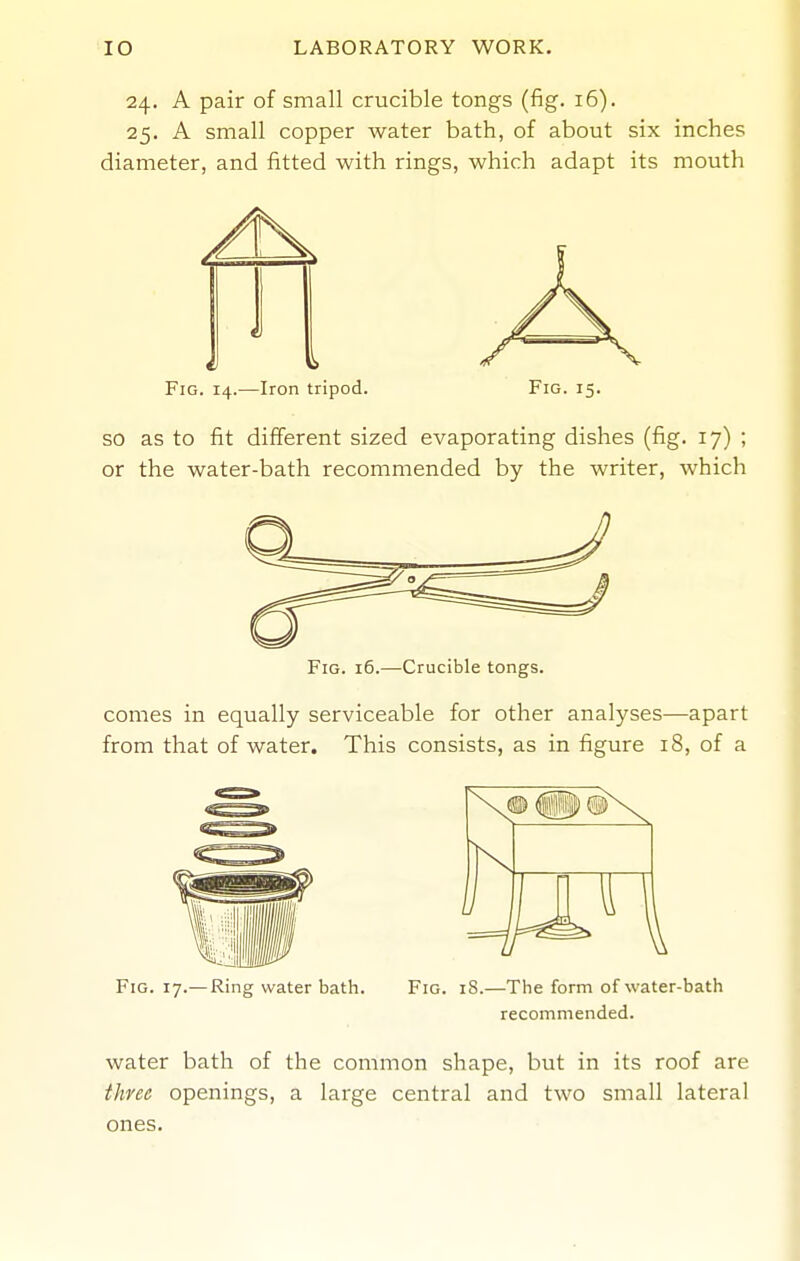 24. A pair of small crucible tongs (fig. 16). 25. A small copper water bath, of about six inches diameter, and fitted with rings, which adapt its mouth Fig. 14.—Iron tripod. Fig. 15. SO as to fit different sized evaporating dishes (fig. 17) ; or the water-bath recommended by the writer, which Fig. 16.—Crucible tongs. comes in equally serviceable for other analyses—apart from that of water. This consists, as in figure 18, of a Fig. 17.—Ring water bath. Fig. iS.—The form of water-bath recommended. water bath of the common shape, but in its roof are three openings, a large central and two small lateral ones.