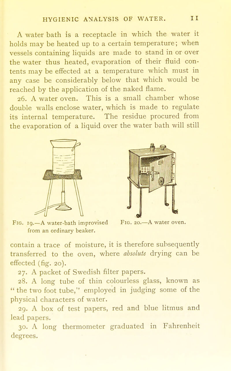 A water bath is a receptacle in which the water it holds may be heated up to a certain temperature; when vessels containing liquids are made to stand in or over the water thus heated, evaporation of their fluid con- tents may be effected at a temperature which must in any case be considerably below that which would be reached by the application of the naked flame. 26. A water oven. This is a small chamber whose double walls enclose water, which is made to regulate its internal temperature. The residue procured from the evaporation of a liquid over the water bath will still Fig. ig.—a water-bath improvised Fig. 20.—A water oven, from an ordinary beaker. contain a trace of moisture, it is therefore subsequently transferred to the oven, where absolute drying can be effected (fig. 20). 27. A packet of Swedish filter papers. 28. A long tube of thin colourless glass, known as  the two foot tube, employed in judging some of the physical characters of water. 29. A box of test papers, red and blue litmus and lead papers. 30. A long thermometer graduated in Fahrenheit degrees.