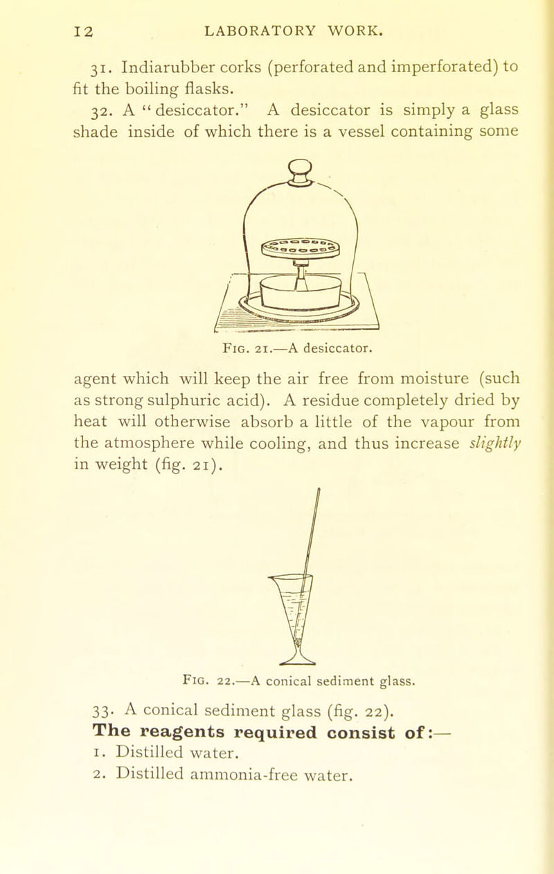 31. Indiarubber corks (perforated and imperforated) to fit the boiling ilasks. 32. A  desiccator. A desiccator is simply a glass shade inside of which there is a vessel containing some Fig. 21.—A desiccator. agent which will keep the air free from moisture (such as strong sulphuric acid). A residue completely dried by heat will otherwise absorb a little of the vapour from the atmosphere while cooling, and thus increase slightly in weight (fig. 21). Fig. 22.—A conical sediment glass. 33. A conical sediment glass (fig. 22). The reagents required consist of :— 1. Distilled water. 2. Distilled ammonia-free water.