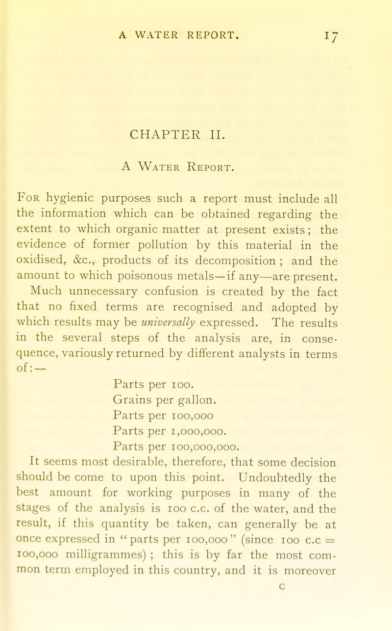 1/ CHAPTER II. A Water Report. For hygienic purposes such a report must include all the information which can be obtained regarding the extent to which organic matter at present exists; the evidence of former pollution by this material in the oxidised, &c., products of its decomposition ; and the amount to which poisonous metals—if any—are present. Much unnecessary confusion is created by the fact that no fixed terms are recognised and adopted by which results may be universally expressed. The results in the several steps of the analysis are, in conse- quence, variously returned by different analysts in terms of: — Parts per loo. Grains per gallon. Parts per 100,000 Parts per 1,000,000. Parts per 100,000,000. It seems most desirable, therefore, that some decision should be come to upon this point. Undoubtedly the best amount for working purposes in many of the stages of the analysis is 100 c.c. of the water, and the result, if this quantity be taken, can generally be at once expressed in parts per 100,000 (since 100 c.c = 100,000 milligrammes) ; this is by far the most com- mon term employed in this country, and it is moreover c