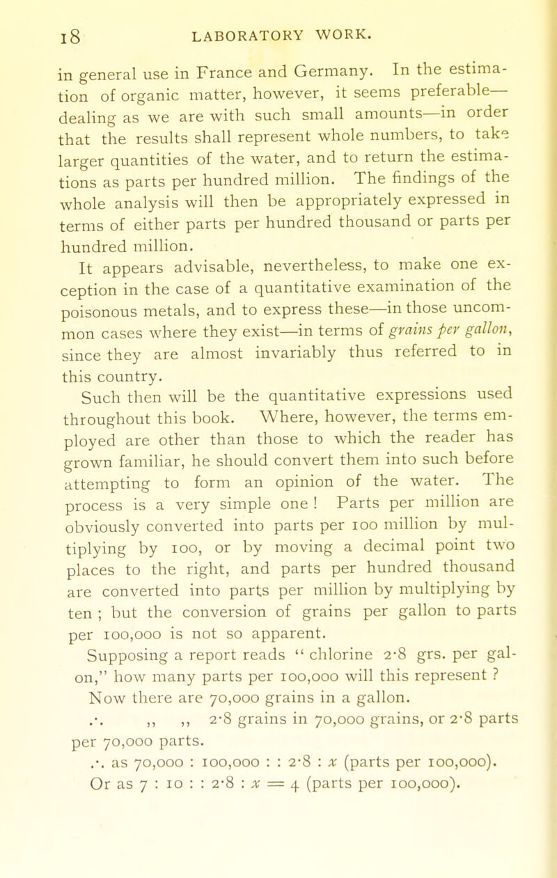 in general use in France and Germany. In the estima- tion of organic matter, however, it seems preferable- dealing as we are with such small amounts—in order that the results shall represent whole numbers, to take larger quantities of the water, and to return the estima- tions as parts per hundred million. The findings of the whole analysis will then be appropriately expressed in terms of either parts per hundred thousand or parts per hundred milHon. It appears advisable, nevertheless, to make one ex- ception in the case of a quantitative examination of the poisonous metals, and to express these—in those uncom- mon cases where they exist—in terms of grains per gallon, since they are almost invariably thus referred to in this country. Such then will be the quantitative expressions used throughout this book. Where, however, the terms em- ployed are other than those to which the reader has grown familiar, he should convert them into such before attempting to form an opinion of the water. The process is a very simple one ! Parts per million are obviously converted into parts per loo million by mul- tiplying by loo, or by moving a decimal point two places to the right, and parts per hundred thousand are converted into parts per million by multiplying by ten ; but the conversion of grains per gallon to parts per 100,000 is not so apparent. Supposing a report reads  chlorine 2-8 grs. per gal- on, how many parts per 100,000 will this represent ? Now there are 70,000 grains in a gallon. ,, ,, 2-8 grains in 70,000 grains, or 2-8 parts per 70,000 parts. .-. as 70,000 : 100,000 : : 2-8 : x (parts per 100,000). Or as 7 : 10 : : 2-8 : x = ^ (parts per 100,000).