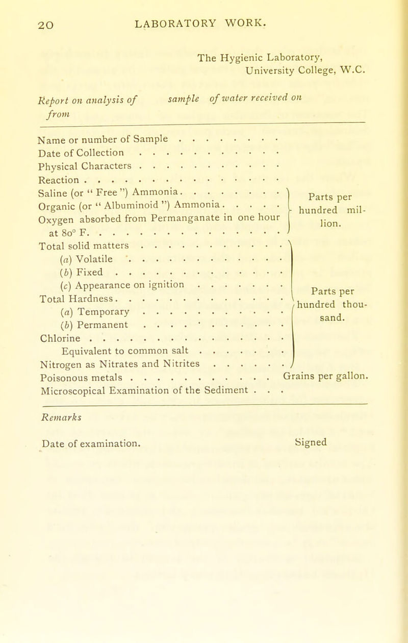 The Hygienic Laboratory, University College, W.C. Report on analysis of from sample of water received on Parts per hundred mil- lion. Name or number of Sample Date of Collection Physical Characters Reaction Saline (or  Free ) Ammonia Organic (or  Albuminoid ) Ammonia Oxygen absorbed from Permanganate in one hour at 80° F Total solid matters \ [a) Volatile ' [b) Fixed [c) Appearance on ignition Total Hardness (a) Temporary (6) Permanent . . . . ■ Chlorine Equivalent to common salt Nitrogen as Nitrates and Nitrites Poisonous metals Grains per gallon Microscopical Examination of the Sediment . . . Parts per (-hundred thou- sand. Remarks Date of examination. Signed