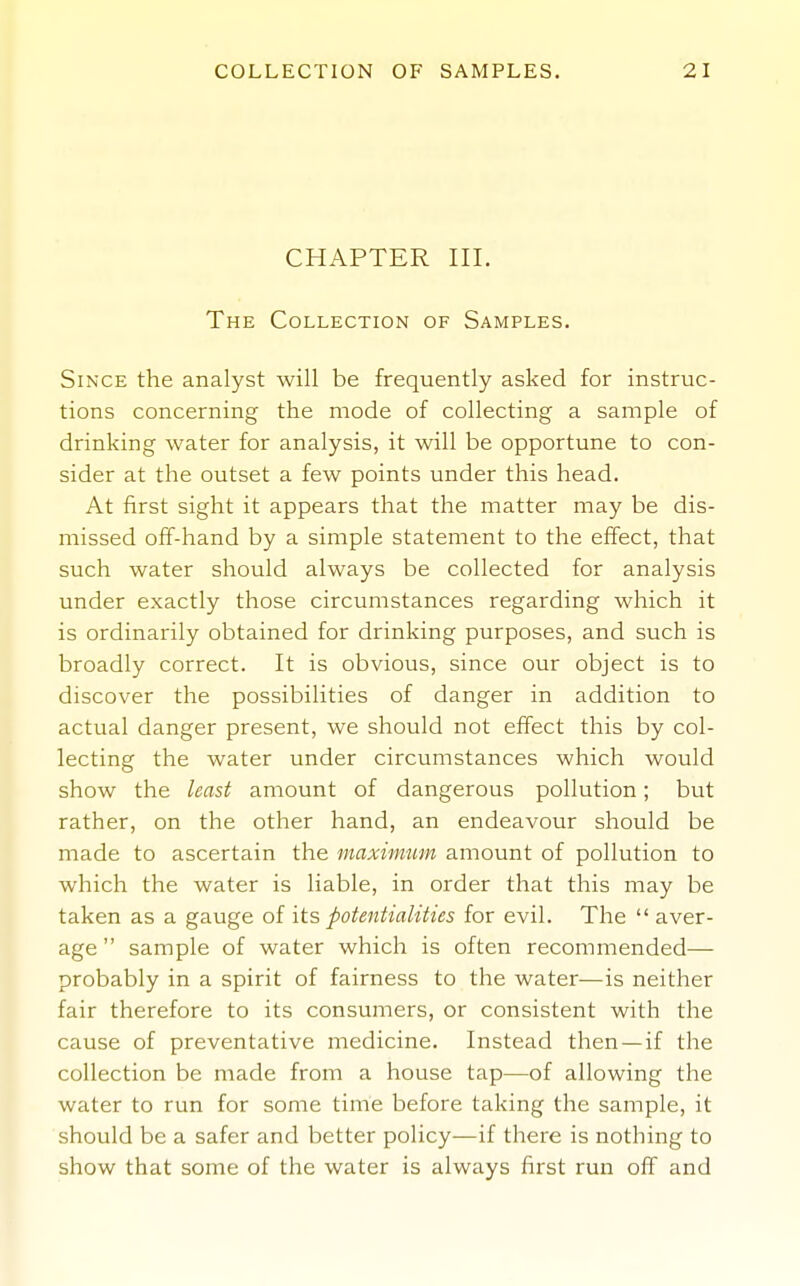 CHAPTER III. The Collection of Samples. Since the analyst will be frequently asked for instruc- tions concerning the mode of collecting a sample of drinking water for analysis, it will be opportune to con- sider at the outset a few points under this head. At first sight it appears that the matter may be dis- missed off-hand by a simple statement to the effect, that such water should always be collected for analysis under exactly those circumstances regarding which it is ordinarily obtained for drinking purposes, and such is broadly correct. It is obvious, since our object is to discover the possibilities of danger in addition to actual danger present, we should not effect this by col- lecting the water under circumstances which would show the least amount of dangerous pollution; but rather, on the other hand, an endeavour should be made to ascertain the maximum amount of pollution to which the water is liable, in order that this may be taken as a gauge of its potentialities for evil. The  aver- age  sample of water which is often recommended— probably in a spirit of fairness to the water—is neither fair therefore to its consumers, or consistent with the cause of preventative medicine. Instead then —if the collection be made from a house tap—of allowing the water to run for some time before taking the sample, it should be a safer and better policy—if there is nothing to show that some of the water is always first run off and