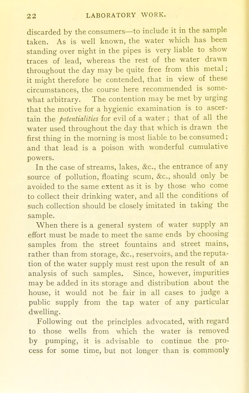 discarded by the consumers—to include it in the sample taken. As is well known, the water which has been standing over night in the pipes is very liable to show traces of lead, whereas the rest of the water drawn throughout the day may be quite free from this metal; it might therefore be contended, that in view of these circumstances, the course here recommended is some- what arbitrary. The contention may be met by urging that the motive for a hygienic examination is to ascer- tain the potentialities for evil of a water ; that of all the water used throughout the day that which is drawn the first thing in the morning is most liable to be consumed; and that lead is a poison with wonderful cumulative powers. In the case of streams, lakes, &c., the entrance of any source of pollution, floating scum, &c., should only be avoided to the same extent as it is by those who come to collect their drinking water, and all the conditions of such collection should be closely imitated in taking the sample. When there is a general system of water supply an effort must be made to meet the same ends by choosing samples from the street fountains and street mains, rather than from storage, &c., reservoirs, and the reputa- tion of the water supply must rest upon the result of an analysis of such samples. Since, however, impurities may be added in its storage and distribution about the house, it would not be fair in all cases to judge a public supply from the tap water of any particular dwelling. Following out the principles advocated, with regard to those wells from which the water is removed by pumping, it is advisable to continue the pro- cess for some time, but not longer than is commonly