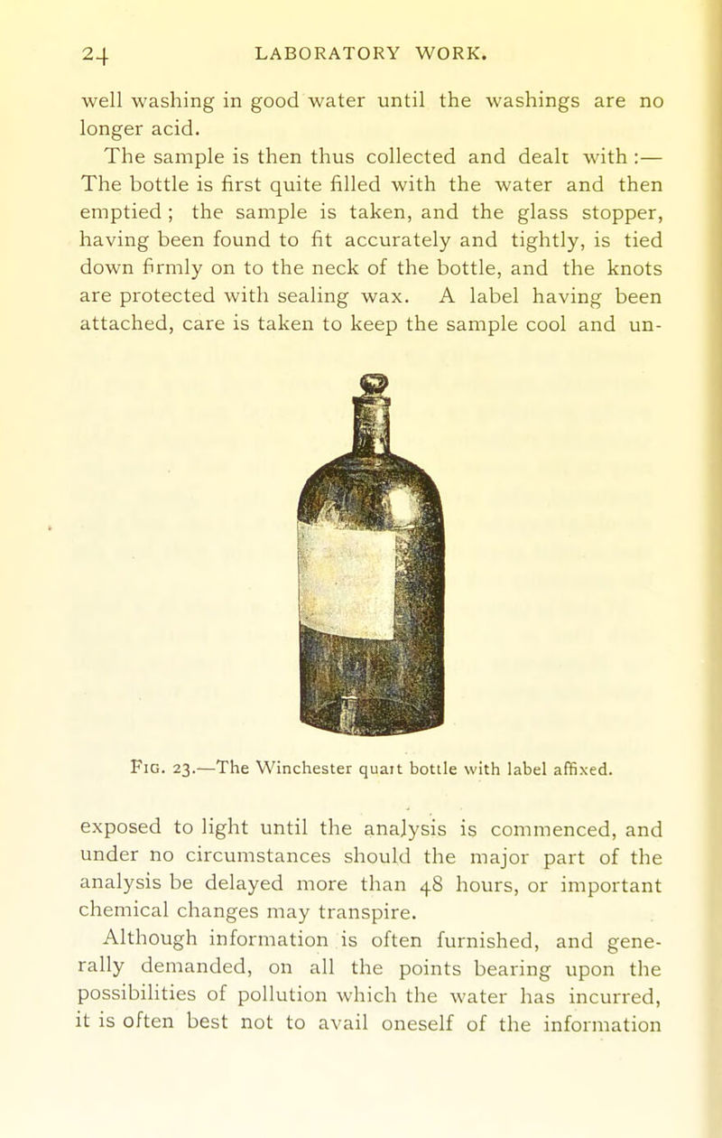 well washing in good water until the washings are no longer acid. The sample is then thus collected and dealt with :— The bottle is first quite filled with the water and then emptied ; the sample is taken, and the glass stopper, having been found to fit accurately and tightly, is tied down firmly on to the neck of the bottle, and the knots are protected with sealing wax. A label having been attached, care is taken to keep the sample cool and un- FiG. 23.—The Winchester quait bottle with label affixed. exposed to light until the analysis is commenced, and under no circumstances should the major part of the analysis be delayed more than 48 hours, or important chemical changes may transpire. Although information is often furnished, and gene- rally demanded, on all the points bearing upon the possibilities of pollution which the water has incurred, it is often best not to avail oneself of the information