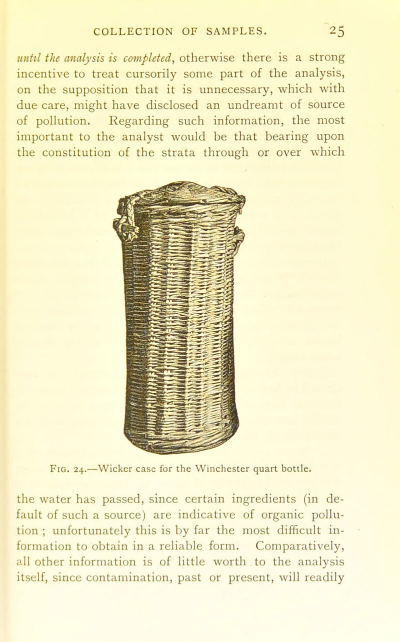 until the analysis is completed, otherwise there is a strong incentive to treat cursorily some part of the analysis, on the supposition that it is unnecessary, which with due care, might have disclosed an undreamt of source of pollution. Regarding such information, the most important to the analyst would be that bearing upon the constitution of the strata through or over which Fig. 24.—Wicker case for the Winchester quart bottle. the water has passed, since certain ingredients (in de- fault of such a source) are indicative of organic pollu- tion ; unfortunately this is by far the most difficult in- formation to obtain in a reliable form. Comparatively, all other information is of little worth to the analysis itself, since contamination, past or present, will readily