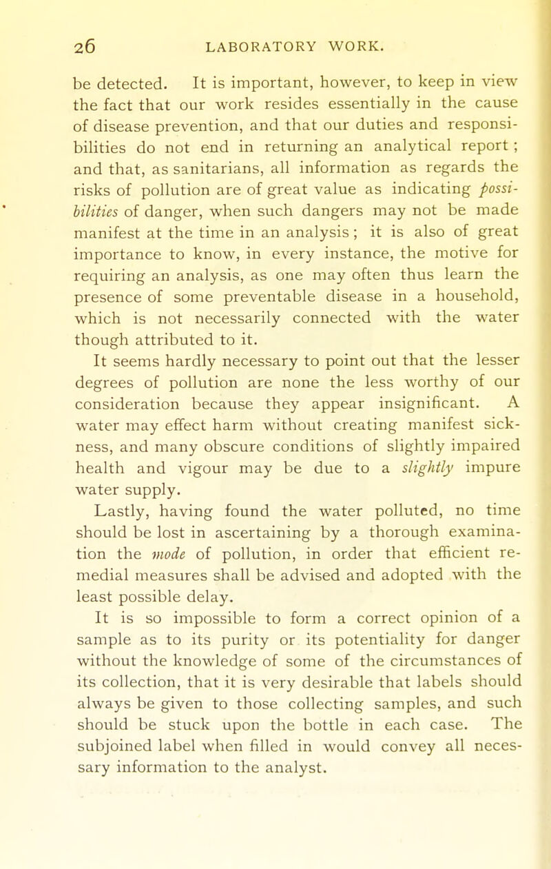be detected. It is important, however, to keep in view the fact that our work resides essentially in the cause of disease prevention, and that our duties and responsi- bilities do not end in returning an analytical report ; and that, as sanitarians, all information as regards the risks of pollution are of great value as indicating possi- bilities of danger, when such dangers may not be made manifest at the time in an analysis; it is also of great importance to know, in every instance, the motive for requiring an analysis, as one may often thus learn the presence of some preventable disease in a household, which is not necessarily connected with the water though attributed to it. It seems hardly necessary to point out that the lesser degrees of pollution are none the less worthy of our consideration because they appear insignificant. A water may effect harm without creating manifest sick- ness, and many obscure conditions of slightly impaired health and vigour may be due to a slightly impure water supply. Lastly, having found the water polluted, no time should be lost in ascertaining by a thorough examina- tion the mode of pollution, in order that efficient re- medial measures shall be advised and adopted with the least possible delay. It is so impossible to form a correct opinion of a sample as to its purity or its potentiality for danger without the knowledge of some of the circumstances of its collection, that it is very desirable that labels should always be given to those collecting samples, and such should be stuck upon the bottle in each case. The subjoined label when filled in would convey all neces- sary information to the analyst.