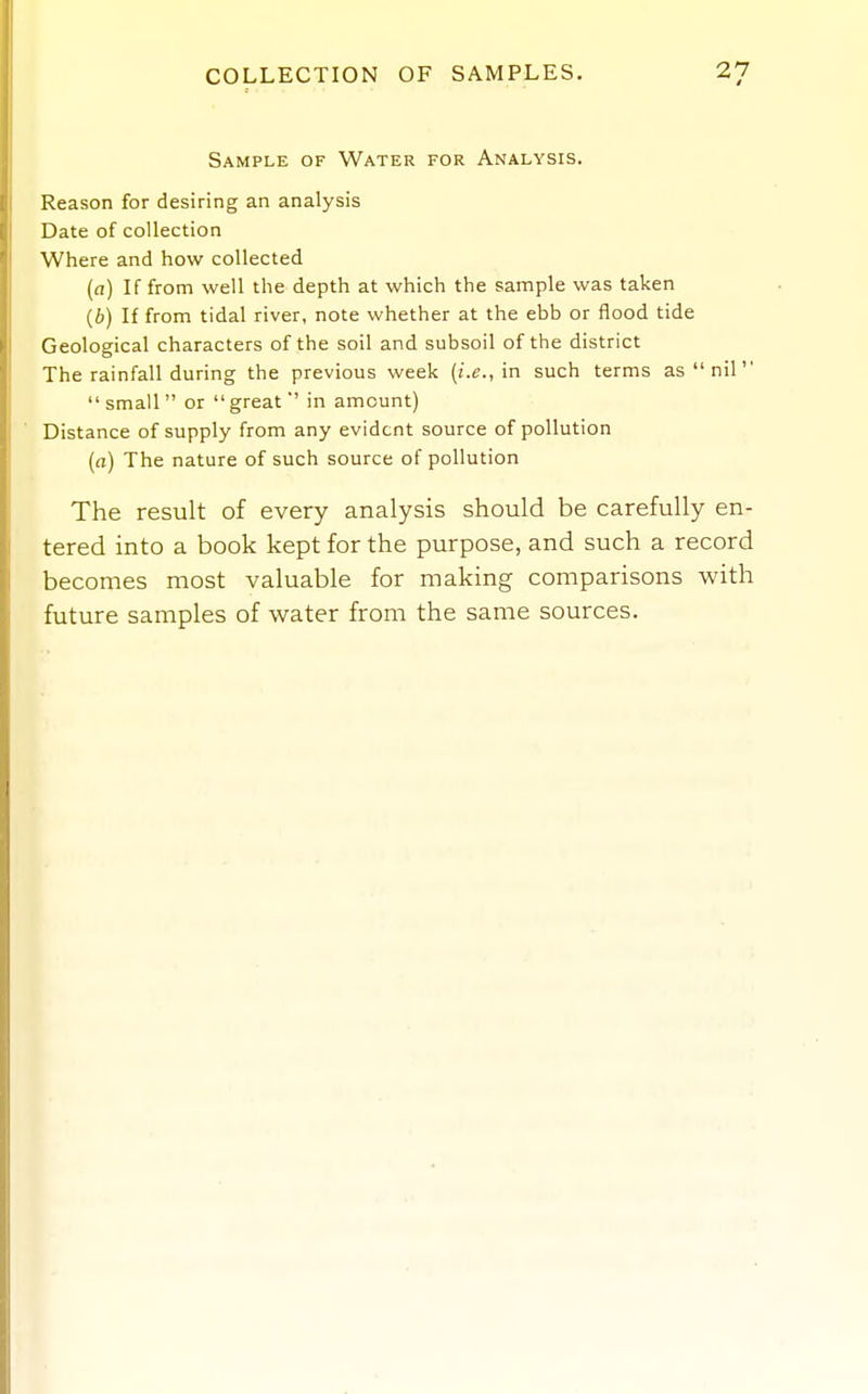 Sample of Water for Analysis. Reason for desiring an analysis Date of collection Where and how collected [a] If from well the depth at which the sample was taken (6) If from tidal river, note whether at the ebb or flood tide Geological characters of the soil and subsoil of the district The rainfall during the previous week (i.e., in such terms as  nil  small  or  greatin amount) Distance of supply from any evident source of pollution [a) The nature of such source of pollution The result of every analysis should be carefully en- tered into a book kept for the purpose, and such a record becomes most valuable for making comparisons with future samples of water from the same sources.